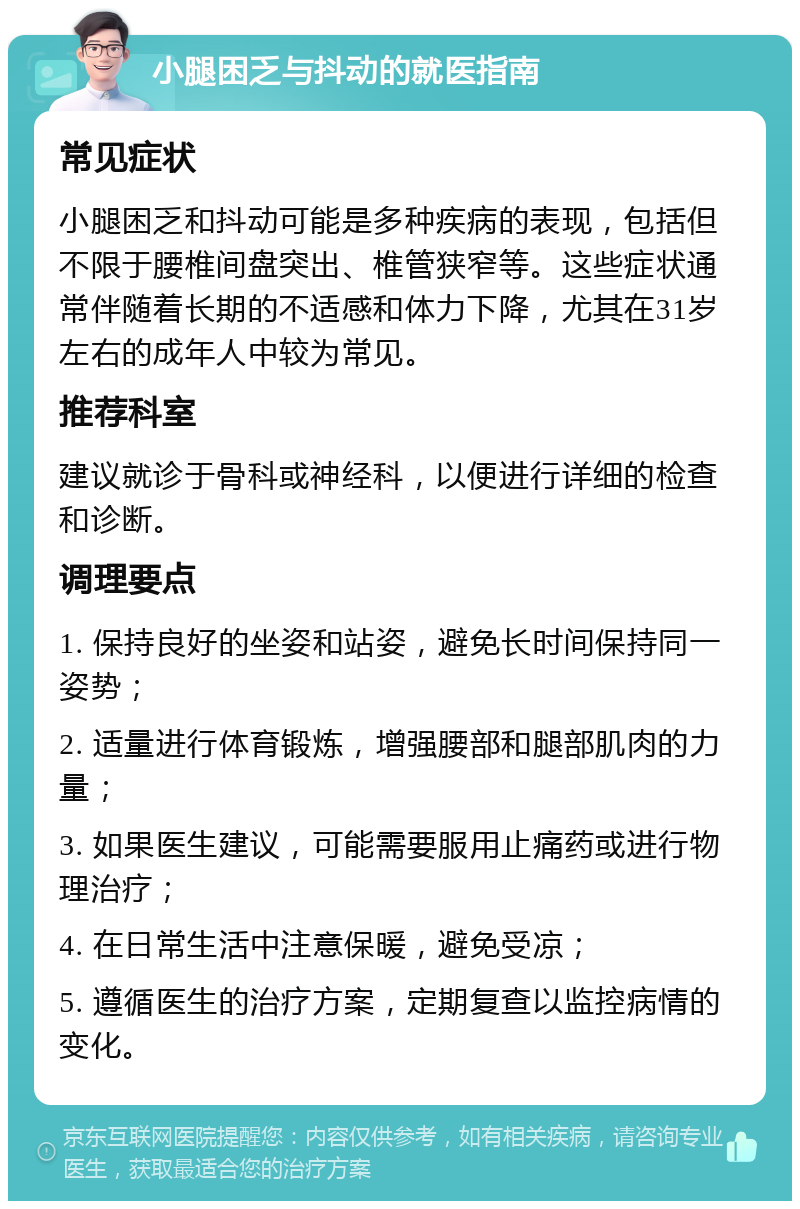 小腿困乏与抖动的就医指南 常见症状 小腿困乏和抖动可能是多种疾病的表现，包括但不限于腰椎间盘突出、椎管狭窄等。这些症状通常伴随着长期的不适感和体力下降，尤其在31岁左右的成年人中较为常见。 推荐科室 建议就诊于骨科或神经科，以便进行详细的检查和诊断。 调理要点 1. 保持良好的坐姿和站姿，避免长时间保持同一姿势； 2. 适量进行体育锻炼，增强腰部和腿部肌肉的力量； 3. 如果医生建议，可能需要服用止痛药或进行物理治疗； 4. 在日常生活中注意保暖，避免受凉； 5. 遵循医生的治疗方案，定期复查以监控病情的变化。