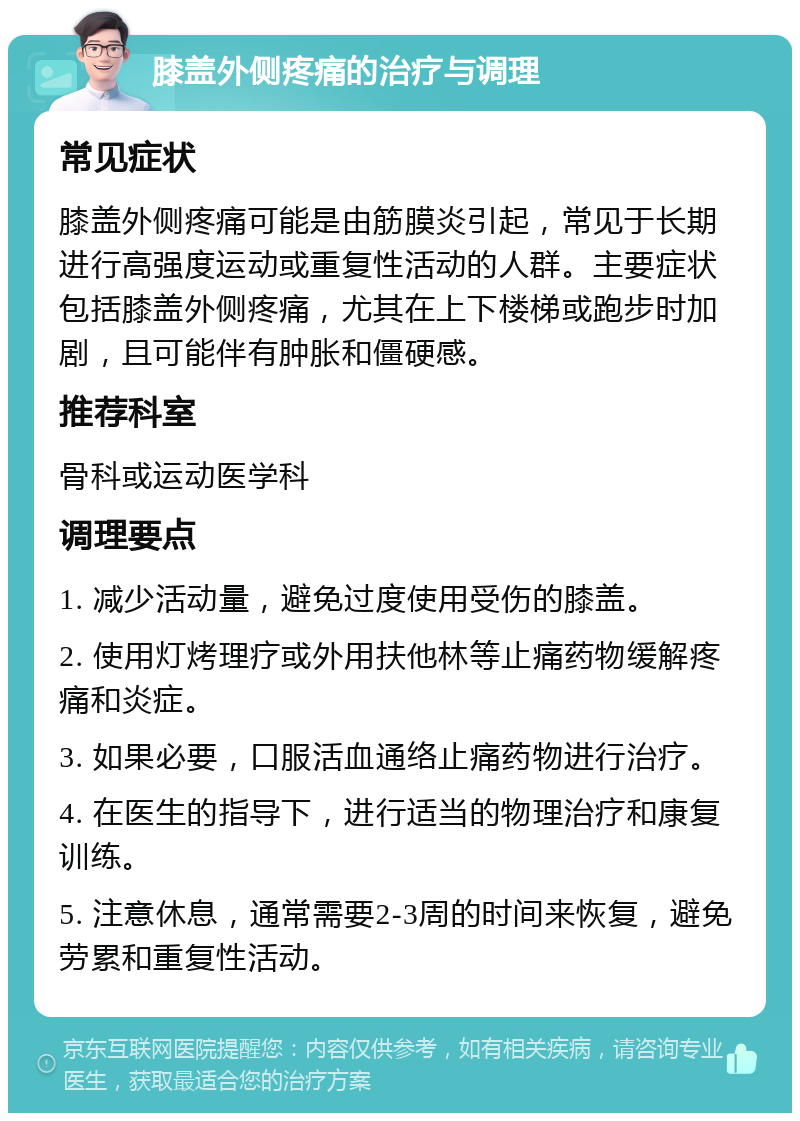 膝盖外侧疼痛的治疗与调理 常见症状 膝盖外侧疼痛可能是由筋膜炎引起，常见于长期进行高强度运动或重复性活动的人群。主要症状包括膝盖外侧疼痛，尤其在上下楼梯或跑步时加剧，且可能伴有肿胀和僵硬感。 推荐科室 骨科或运动医学科 调理要点 1. 减少活动量，避免过度使用受伤的膝盖。 2. 使用灯烤理疗或外用扶他林等止痛药物缓解疼痛和炎症。 3. 如果必要，口服活血通络止痛药物进行治疗。 4. 在医生的指导下，进行适当的物理治疗和康复训练。 5. 注意休息，通常需要2-3周的时间来恢复，避免劳累和重复性活动。