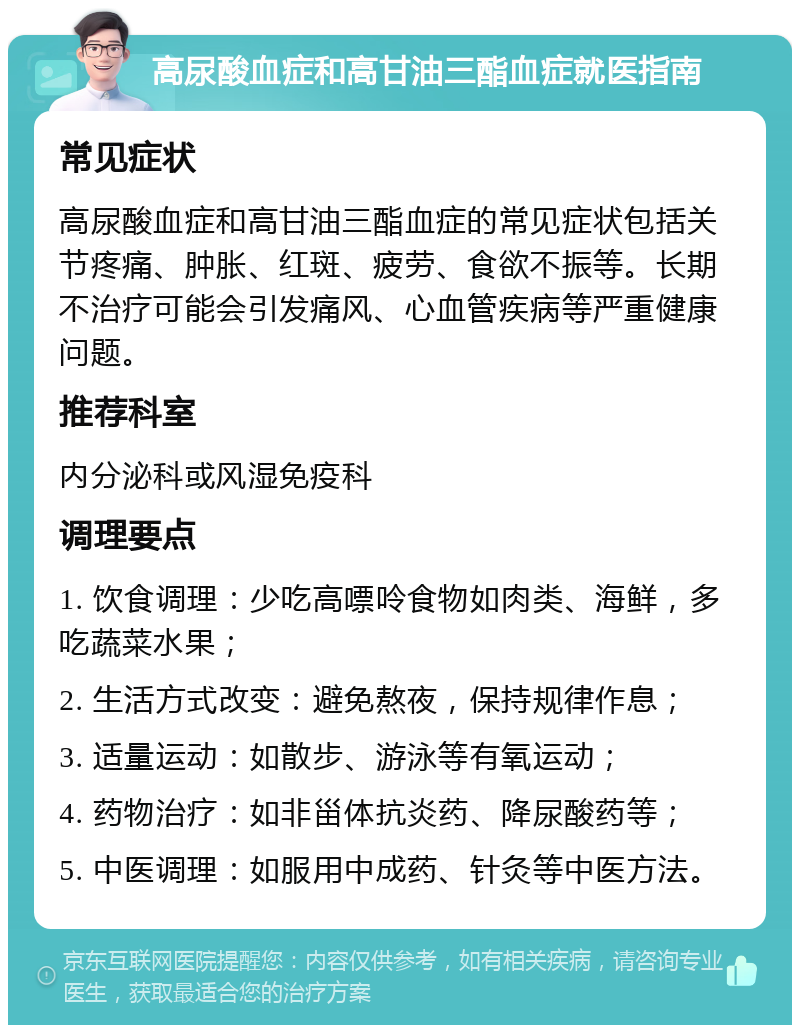 高尿酸血症和高甘油三酯血症就医指南 常见症状 高尿酸血症和高甘油三酯血症的常见症状包括关节疼痛、肿胀、红斑、疲劳、食欲不振等。长期不治疗可能会引发痛风、心血管疾病等严重健康问题。 推荐科室 内分泌科或风湿免疫科 调理要点 1. 饮食调理：少吃高嘌呤食物如肉类、海鲜，多吃蔬菜水果； 2. 生活方式改变：避免熬夜，保持规律作息； 3. 适量运动：如散步、游泳等有氧运动； 4. 药物治疗：如非甾体抗炎药、降尿酸药等； 5. 中医调理：如服用中成药、针灸等中医方法。