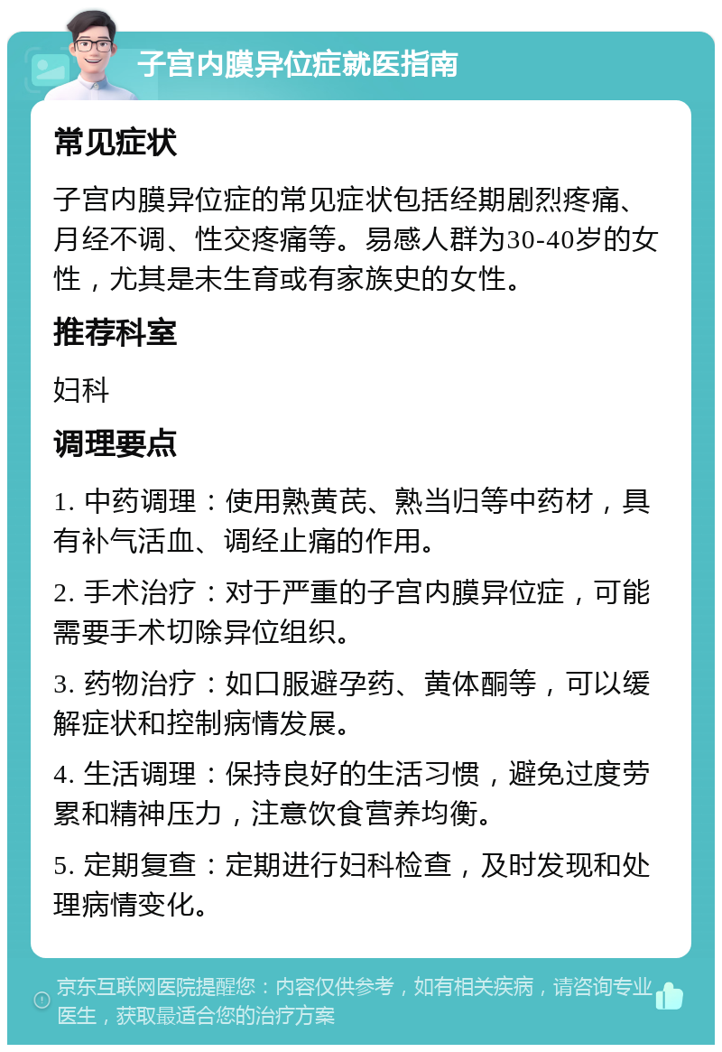 子宫内膜异位症就医指南 常见症状 子宫内膜异位症的常见症状包括经期剧烈疼痛、月经不调、性交疼痛等。易感人群为30-40岁的女性，尤其是未生育或有家族史的女性。 推荐科室 妇科 调理要点 1. 中药调理：使用熟黄芪、熟当归等中药材，具有补气活血、调经止痛的作用。 2. 手术治疗：对于严重的子宫内膜异位症，可能需要手术切除异位组织。 3. 药物治疗：如口服避孕药、黄体酮等，可以缓解症状和控制病情发展。 4. 生活调理：保持良好的生活习惯，避免过度劳累和精神压力，注意饮食营养均衡。 5. 定期复查：定期进行妇科检查，及时发现和处理病情变化。