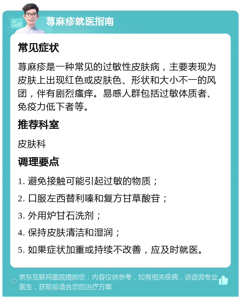 荨麻疹就医指南 常见症状 荨麻疹是一种常见的过敏性皮肤病，主要表现为皮肤上出现红色或皮肤色、形状和大小不一的风团，伴有剧烈瘙痒。易感人群包括过敏体质者、免疫力低下者等。 推荐科室 皮肤科 调理要点 1. 避免接触可能引起过敏的物质； 2. 口服左西替利嗪和复方甘草酸苷； 3. 外用炉甘石洗剂； 4. 保持皮肤清洁和湿润； 5. 如果症状加重或持续不改善，应及时就医。