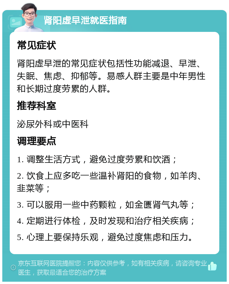 肾阳虚早泄就医指南 常见症状 肾阳虚早泄的常见症状包括性功能减退、早泄、失眠、焦虑、抑郁等。易感人群主要是中年男性和长期过度劳累的人群。 推荐科室 泌尿外科或中医科 调理要点 1. 调整生活方式，避免过度劳累和饮酒； 2. 饮食上应多吃一些温补肾阳的食物，如羊肉、韭菜等； 3. 可以服用一些中药颗粒，如金匮肾气丸等； 4. 定期进行体检，及时发现和治疗相关疾病； 5. 心理上要保持乐观，避免过度焦虑和压力。