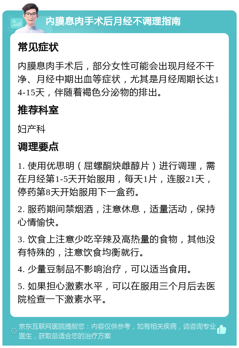 内膜息肉手术后月经不调理指南 常见症状 内膜息肉手术后，部分女性可能会出现月经不干净、月经中期出血等症状，尤其是月经周期长达14-15天，伴随着褐色分泌物的排出。 推荐科室 妇产科 调理要点 1. 使用优思明（屈螺酮炔雌醇片）进行调理，需在月经第1-5天开始服用，每天1片，连服21天，停药第8天开始服用下一盒药。 2. 服药期间禁烟酒，注意休息，适量活动，保持心情愉快。 3. 饮食上注意少吃辛辣及高热量的食物，其他没有特殊的，注意饮食均衡就行。 4. 少量豆制品不影响治疗，可以适当食用。 5. 如果担心激素水平，可以在服用三个月后去医院检查一下激素水平。