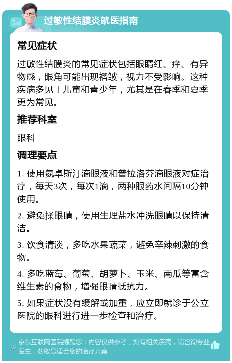 过敏性结膜炎就医指南 常见症状 过敏性结膜炎的常见症状包括眼睛红、痒、有异物感，眼角可能出现褶皱，视力不受影响。这种疾病多见于儿童和青少年，尤其是在春季和夏季更为常见。 推荐科室 眼科 调理要点 1. 使用氮卓斯汀滴眼液和普拉洛芬滴眼液对症治疗，每天3次，每次1滴，两种眼药水间隔10分钟使用。 2. 避免揉眼睛，使用生理盐水冲洗眼睛以保持清洁。 3. 饮食清淡，多吃水果蔬菜，避免辛辣刺激的食物。 4. 多吃蓝莓、葡萄、胡萝卜、玉米、南瓜等富含维生素的食物，增强眼睛抵抗力。 5. 如果症状没有缓解或加重，应立即就诊于公立医院的眼科进行进一步检查和治疗。