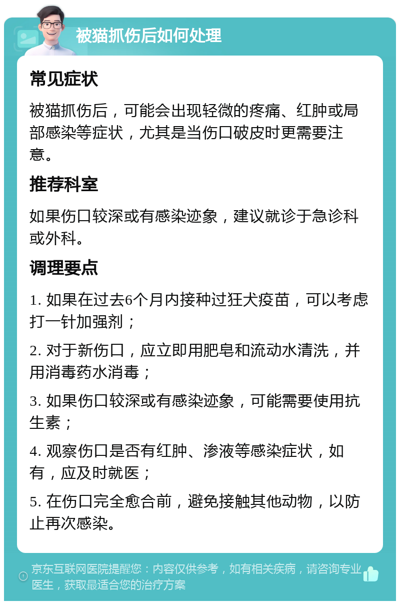 被猫抓伤后如何处理 常见症状 被猫抓伤后，可能会出现轻微的疼痛、红肿或局部感染等症状，尤其是当伤口破皮时更需要注意。 推荐科室 如果伤口较深或有感染迹象，建议就诊于急诊科或外科。 调理要点 1. 如果在过去6个月内接种过狂犬疫苗，可以考虑打一针加强剂； 2. 对于新伤口，应立即用肥皂和流动水清洗，并用消毒药水消毒； 3. 如果伤口较深或有感染迹象，可能需要使用抗生素； 4. 观察伤口是否有红肿、渗液等感染症状，如有，应及时就医； 5. 在伤口完全愈合前，避免接触其他动物，以防止再次感染。