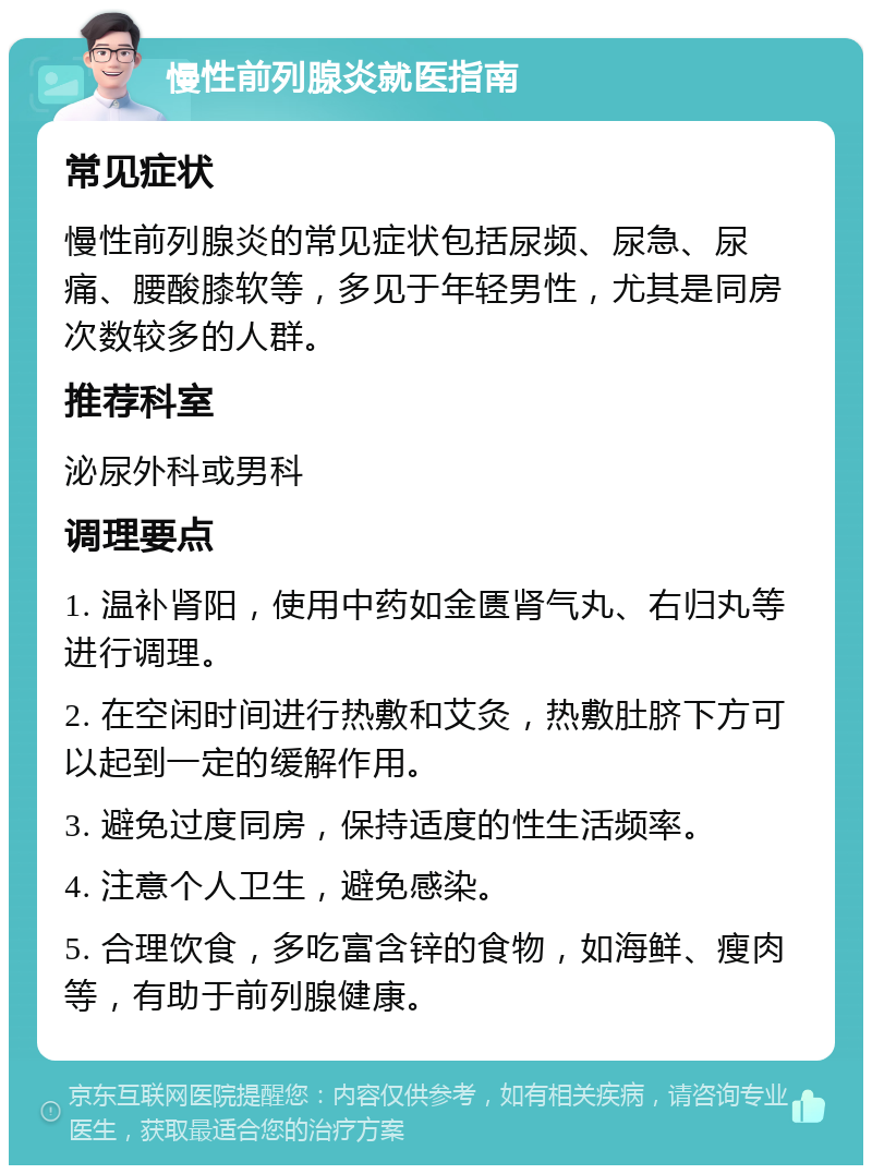 慢性前列腺炎就医指南 常见症状 慢性前列腺炎的常见症状包括尿频、尿急、尿痛、腰酸膝软等，多见于年轻男性，尤其是同房次数较多的人群。 推荐科室 泌尿外科或男科 调理要点 1. 温补肾阳，使用中药如金匮肾气丸、右归丸等进行调理。 2. 在空闲时间进行热敷和艾灸，热敷肚脐下方可以起到一定的缓解作用。 3. 避免过度同房，保持适度的性生活频率。 4. 注意个人卫生，避免感染。 5. 合理饮食，多吃富含锌的食物，如海鲜、瘦肉等，有助于前列腺健康。