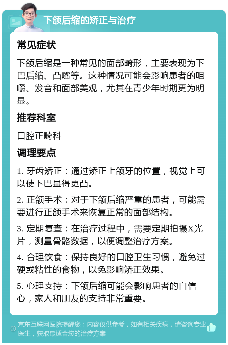 下颌后缩的矫正与治疗 常见症状 下颌后缩是一种常见的面部畸形，主要表现为下巴后缩、凸嘴等。这种情况可能会影响患者的咀嚼、发音和面部美观，尤其在青少年时期更为明显。 推荐科室 口腔正畸科 调理要点 1. 牙齿矫正：通过矫正上颌牙的位置，视觉上可以使下巴显得更凸。 2. 正颌手术：对于下颌后缩严重的患者，可能需要进行正颌手术来恢复正常的面部结构。 3. 定期复查：在治疗过程中，需要定期拍摄X光片，测量骨骼数据，以便调整治疗方案。 4. 合理饮食：保持良好的口腔卫生习惯，避免过硬或粘性的食物，以免影响矫正效果。 5. 心理支持：下颌后缩可能会影响患者的自信心，家人和朋友的支持非常重要。