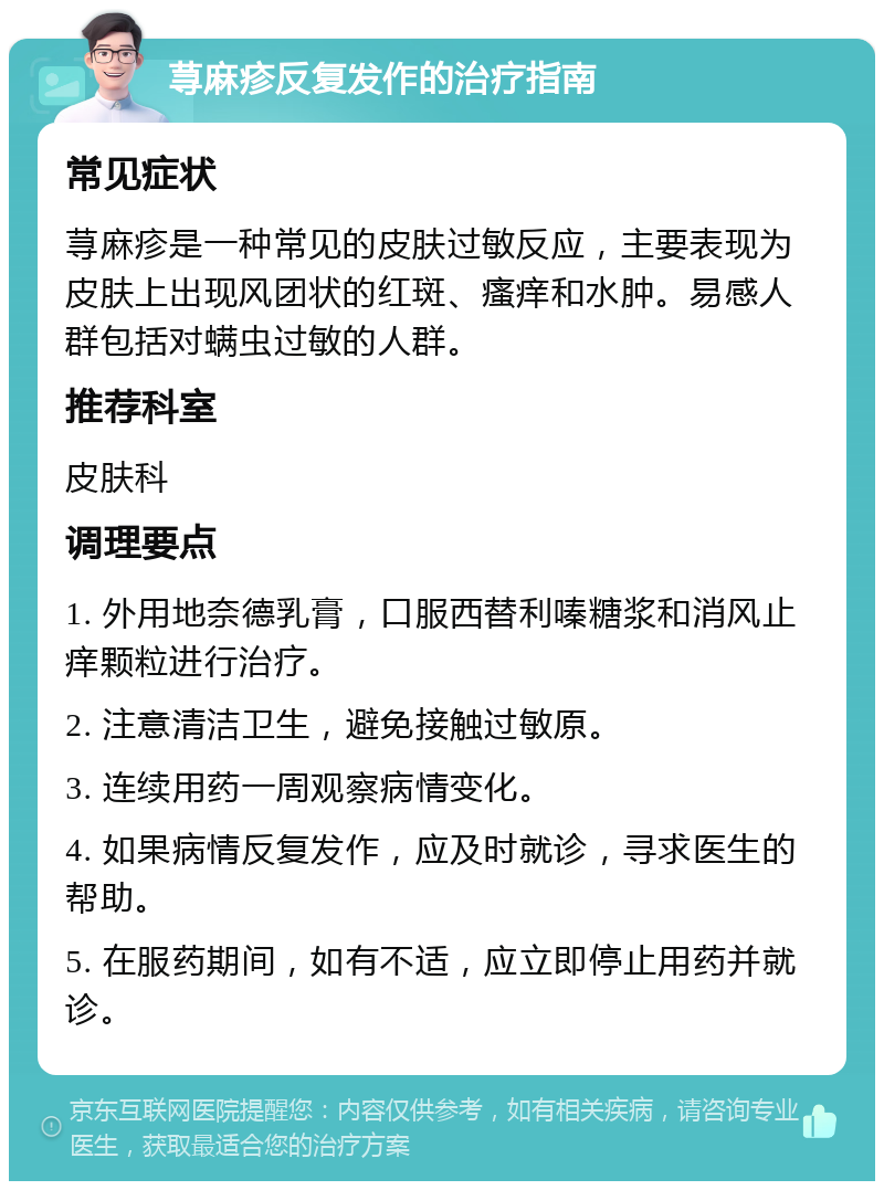 荨麻疹反复发作的治疗指南 常见症状 荨麻疹是一种常见的皮肤过敏反应，主要表现为皮肤上出现风团状的红斑、瘙痒和水肿。易感人群包括对螨虫过敏的人群。 推荐科室 皮肤科 调理要点 1. 外用地奈德乳膏，口服西替利嗪糖浆和消风止痒颗粒进行治疗。 2. 注意清洁卫生，避免接触过敏原。 3. 连续用药一周观察病情变化。 4. 如果病情反复发作，应及时就诊，寻求医生的帮助。 5. 在服药期间，如有不适，应立即停止用药并就诊。