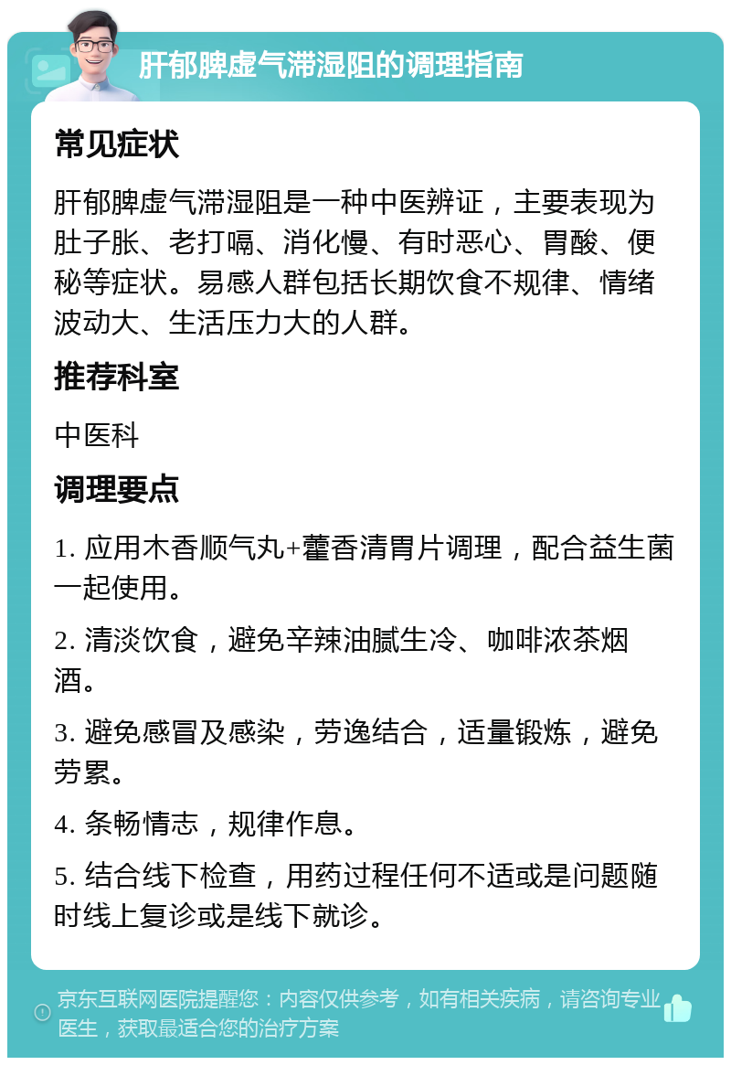 肝郁脾虚气滞湿阻的调理指南 常见症状 肝郁脾虚气滞湿阻是一种中医辨证，主要表现为肚子胀、老打嗝、消化慢、有时恶心、胃酸、便秘等症状。易感人群包括长期饮食不规律、情绪波动大、生活压力大的人群。 推荐科室 中医科 调理要点 1. 应用木香顺气丸+藿香清胃片调理，配合益生菌一起使用。 2. 清淡饮食，避免辛辣油腻生冷、咖啡浓茶烟酒。 3. 避免感冒及感染，劳逸结合，适量锻炼，避免劳累。 4. 条畅情志，规律作息。 5. 结合线下检查，用药过程任何不适或是问题随时线上复诊或是线下就诊。