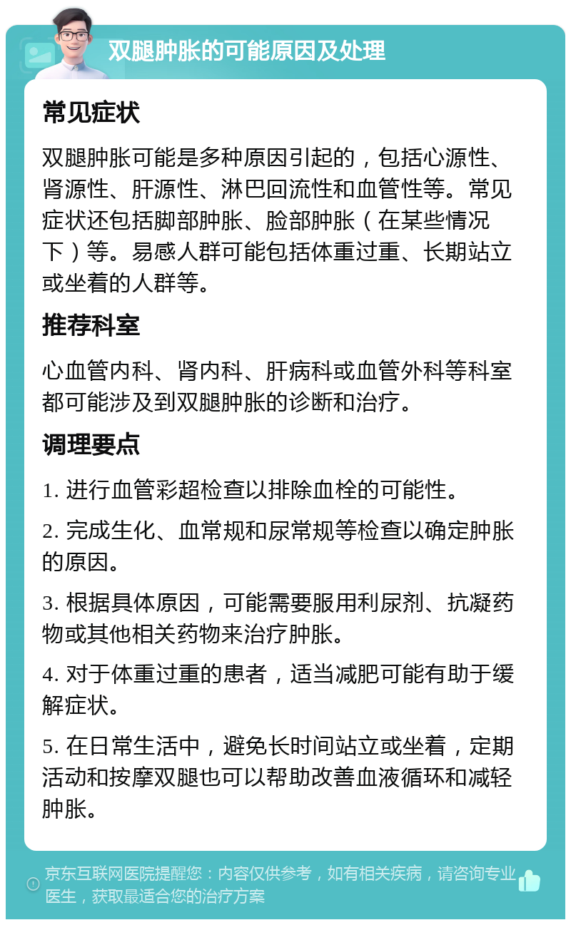 双腿肿胀的可能原因及处理 常见症状 双腿肿胀可能是多种原因引起的，包括心源性、肾源性、肝源性、淋巴回流性和血管性等。常见症状还包括脚部肿胀、脸部肿胀（在某些情况下）等。易感人群可能包括体重过重、长期站立或坐着的人群等。 推荐科室 心血管内科、肾内科、肝病科或血管外科等科室都可能涉及到双腿肿胀的诊断和治疗。 调理要点 1. 进行血管彩超检查以排除血栓的可能性。 2. 完成生化、血常规和尿常规等检查以确定肿胀的原因。 3. 根据具体原因，可能需要服用利尿剂、抗凝药物或其他相关药物来治疗肿胀。 4. 对于体重过重的患者，适当减肥可能有助于缓解症状。 5. 在日常生活中，避免长时间站立或坐着，定期活动和按摩双腿也可以帮助改善血液循环和减轻肿胀。