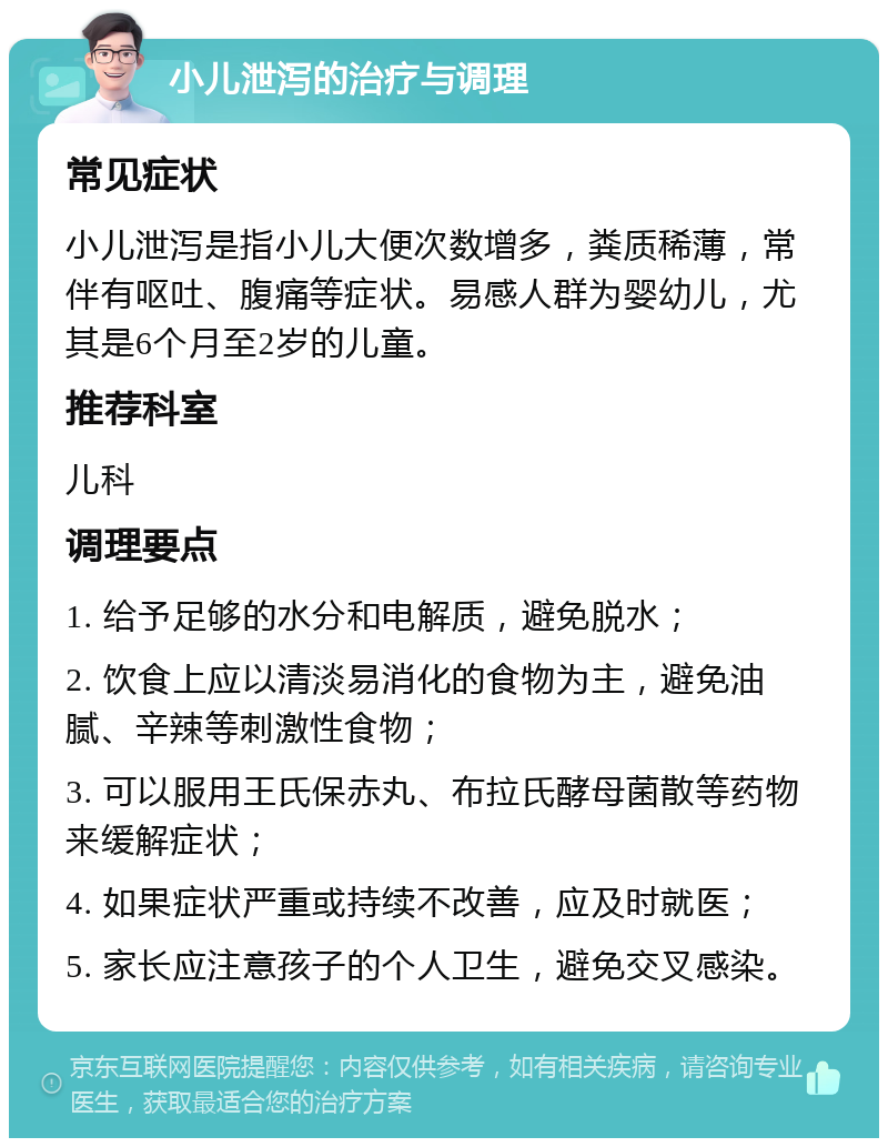 小儿泄泻的治疗与调理 常见症状 小儿泄泻是指小儿大便次数增多，粪质稀薄，常伴有呕吐、腹痛等症状。易感人群为婴幼儿，尤其是6个月至2岁的儿童。 推荐科室 儿科 调理要点 1. 给予足够的水分和电解质，避免脱水； 2. 饮食上应以清淡易消化的食物为主，避免油腻、辛辣等刺激性食物； 3. 可以服用王氏保赤丸、布拉氏酵母菌散等药物来缓解症状； 4. 如果症状严重或持续不改善，应及时就医； 5. 家长应注意孩子的个人卫生，避免交叉感染。