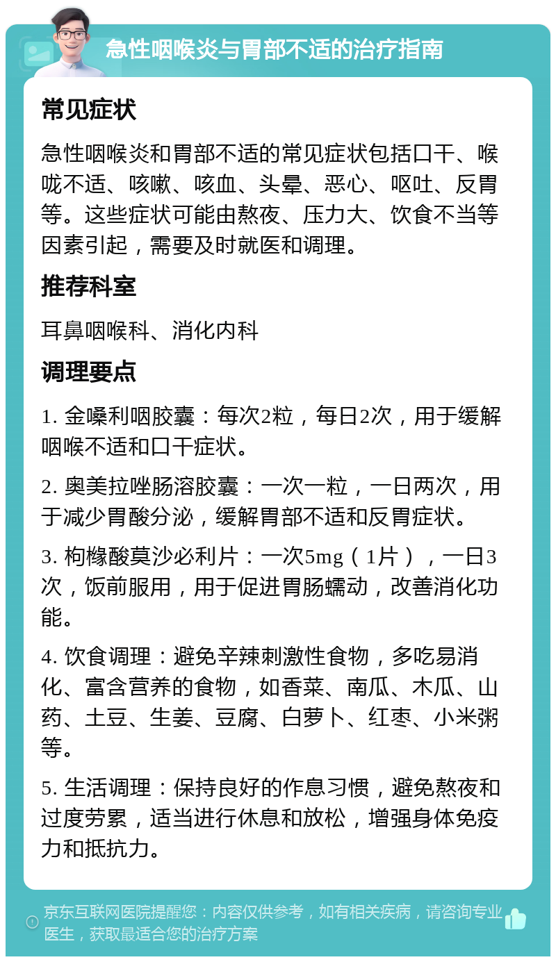 急性咽喉炎与胃部不适的治疗指南 常见症状 急性咽喉炎和胃部不适的常见症状包括口干、喉咙不适、咳嗽、咳血、头晕、恶心、呕吐、反胃等。这些症状可能由熬夜、压力大、饮食不当等因素引起，需要及时就医和调理。 推荐科室 耳鼻咽喉科、消化内科 调理要点 1. 金嗓利咽胶囊：每次2粒，每日2次，用于缓解咽喉不适和口干症状。 2. 奥美拉唑肠溶胶囊：一次一粒，一日两次，用于减少胃酸分泌，缓解胃部不适和反胃症状。 3. 枸橼酸莫沙必利片：一次5mg（1片），一日3次，饭前服用，用于促进胃肠蠕动，改善消化功能。 4. 饮食调理：避免辛辣刺激性食物，多吃易消化、富含营养的食物，如香菜、南瓜、木瓜、山药、土豆、生姜、豆腐、白萝卜、红枣、小米粥等。 5. 生活调理：保持良好的作息习惯，避免熬夜和过度劳累，适当进行休息和放松，增强身体免疫力和抵抗力。