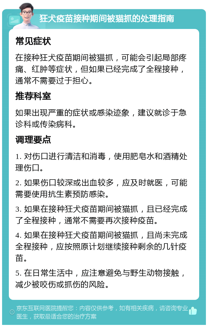 狂犬疫苗接种期间被猫抓的处理指南 常见症状 在接种狂犬疫苗期间被猫抓，可能会引起局部疼痛、红肿等症状，但如果已经完成了全程接种，通常不需要过于担心。 推荐科室 如果出现严重的症状或感染迹象，建议就诊于急诊科或传染病科。 调理要点 1. 对伤口进行清洁和消毒，使用肥皂水和酒精处理伤口。 2. 如果伤口较深或出血较多，应及时就医，可能需要使用抗生素预防感染。 3. 如果在接种狂犬疫苗期间被猫抓，且已经完成了全程接种，通常不需要再次接种疫苗。 4. 如果在接种狂犬疫苗期间被猫抓，且尚未完成全程接种，应按照原计划继续接种剩余的几针疫苗。 5. 在日常生活中，应注意避免与野生动物接触，减少被咬伤或抓伤的风险。