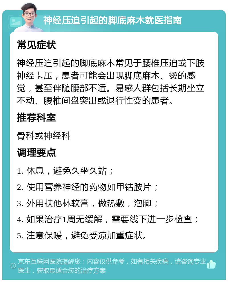 神经压迫引起的脚底麻木就医指南 常见症状 神经压迫引起的脚底麻木常见于腰椎压迫或下肢神经卡压，患者可能会出现脚底麻木、烫的感觉，甚至伴随腰部不适。易感人群包括长期坐立不动、腰椎间盘突出或退行性变的患者。 推荐科室 骨科或神经科 调理要点 1. 休息，避免久坐久站； 2. 使用营养神经的药物如甲钴胺片； 3. 外用扶他林软膏，做热敷，泡脚； 4. 如果治疗1周无缓解，需要线下进一步检查； 5. 注意保暖，避免受凉加重症状。