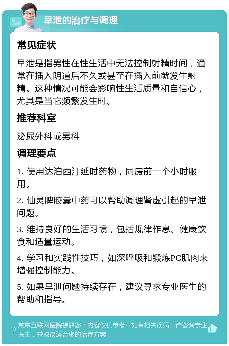 早泄的治疗与调理 常见症状 早泄是指男性在性生活中无法控制射精时间，通常在插入阴道后不久或甚至在插入前就发生射精。这种情况可能会影响性生活质量和自信心，尤其是当它频繁发生时。 推荐科室 泌尿外科或男科 调理要点 1. 使用达泊西汀延时药物，同房前一个小时服用。 2. 仙灵脾胶囊中药可以帮助调理肾虚引起的早泄问题。 3. 维持良好的生活习惯，包括规律作息、健康饮食和适量运动。 4. 学习和实践性技巧，如深呼吸和锻炼PC肌肉来增强控制能力。 5. 如果早泄问题持续存在，建议寻求专业医生的帮助和指导。