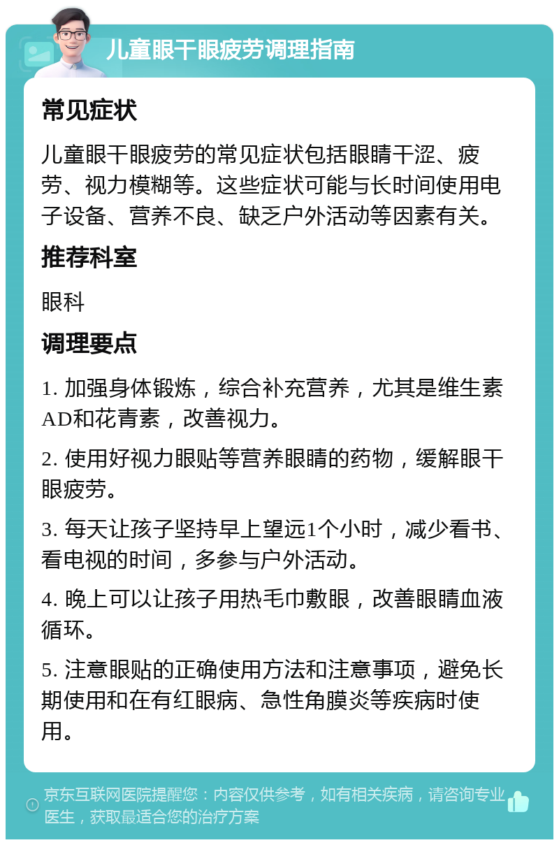 儿童眼干眼疲劳调理指南 常见症状 儿童眼干眼疲劳的常见症状包括眼睛干涩、疲劳、视力模糊等。这些症状可能与长时间使用电子设备、营养不良、缺乏户外活动等因素有关。 推荐科室 眼科 调理要点 1. 加强身体锻炼，综合补充营养，尤其是维生素AD和花青素，改善视力。 2. 使用好视力眼贴等营养眼睛的药物，缓解眼干眼疲劳。 3. 每天让孩子坚持早上望远1个小时，减少看书、看电视的时间，多参与户外活动。 4. 晚上可以让孩子用热毛巾敷眼，改善眼睛血液循环。 5. 注意眼贴的正确使用方法和注意事项，避免长期使用和在有红眼病、急性角膜炎等疾病时使用。