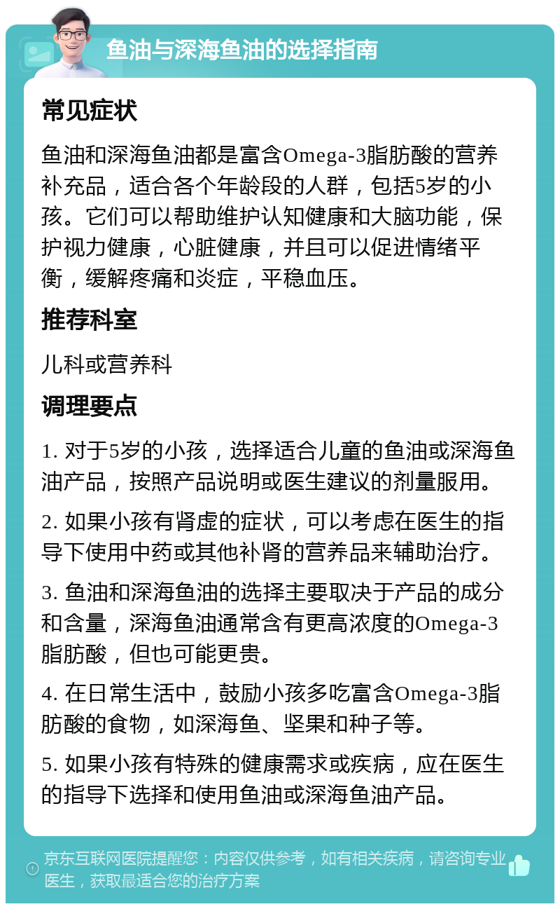 鱼油与深海鱼油的选择指南 常见症状 鱼油和深海鱼油都是富含Omega-3脂肪酸的营养补充品，适合各个年龄段的人群，包括5岁的小孩。它们可以帮助维护认知健康和大脑功能，保护视力健康，心脏健康，并且可以促进情绪平衡，缓解疼痛和炎症，平稳血压。 推荐科室 儿科或营养科 调理要点 1. 对于5岁的小孩，选择适合儿童的鱼油或深海鱼油产品，按照产品说明或医生建议的剂量服用。 2. 如果小孩有肾虚的症状，可以考虑在医生的指导下使用中药或其他补肾的营养品来辅助治疗。 3. 鱼油和深海鱼油的选择主要取决于产品的成分和含量，深海鱼油通常含有更高浓度的Omega-3脂肪酸，但也可能更贵。 4. 在日常生活中，鼓励小孩多吃富含Omega-3脂肪酸的食物，如深海鱼、坚果和种子等。 5. 如果小孩有特殊的健康需求或疾病，应在医生的指导下选择和使用鱼油或深海鱼油产品。