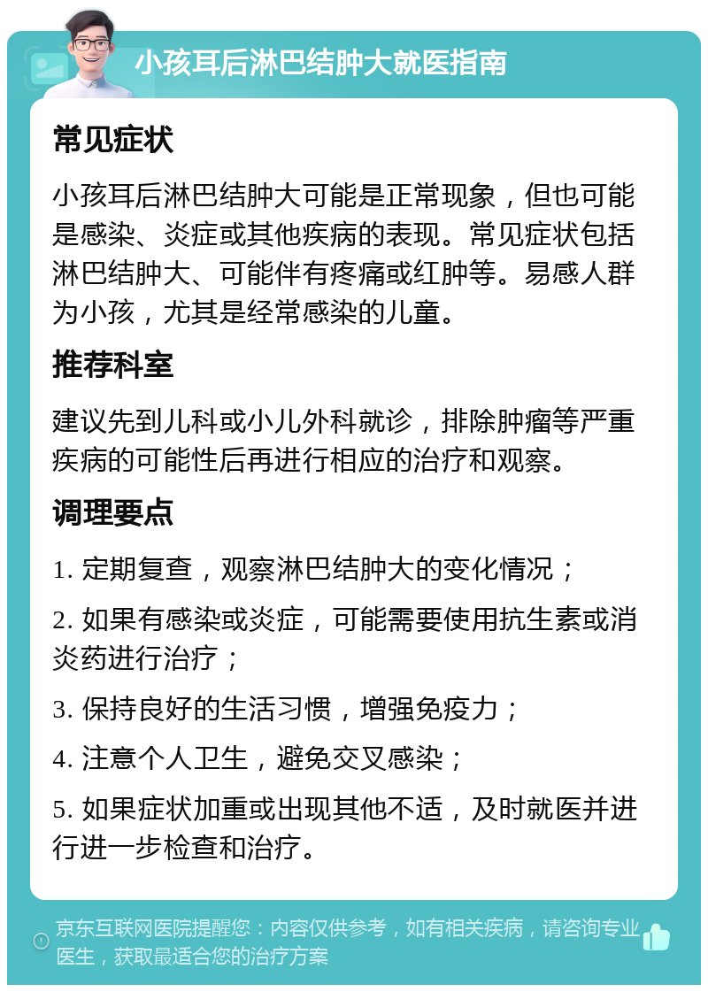 小孩耳后淋巴结肿大就医指南 常见症状 小孩耳后淋巴结肿大可能是正常现象，但也可能是感染、炎症或其他疾病的表现。常见症状包括淋巴结肿大、可能伴有疼痛或红肿等。易感人群为小孩，尤其是经常感染的儿童。 推荐科室 建议先到儿科或小儿外科就诊，排除肿瘤等严重疾病的可能性后再进行相应的治疗和观察。 调理要点 1. 定期复查，观察淋巴结肿大的变化情况； 2. 如果有感染或炎症，可能需要使用抗生素或消炎药进行治疗； 3. 保持良好的生活习惯，增强免疫力； 4. 注意个人卫生，避免交叉感染； 5. 如果症状加重或出现其他不适，及时就医并进行进一步检查和治疗。