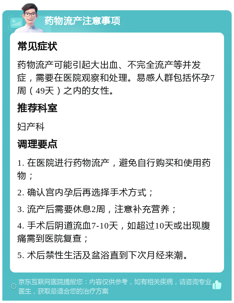 药物流产注意事项 常见症状 药物流产可能引起大出血、不完全流产等并发症，需要在医院观察和处理。易感人群包括怀孕7周（49天）之内的女性。 推荐科室 妇产科 调理要点 1. 在医院进行药物流产，避免自行购买和使用药物； 2. 确认宫内孕后再选择手术方式； 3. 流产后需要休息2周，注意补充营养； 4. 手术后阴道流血7-10天，如超过10天或出现腹痛需到医院复查； 5. 术后禁性生活及盆浴直到下次月经来潮。