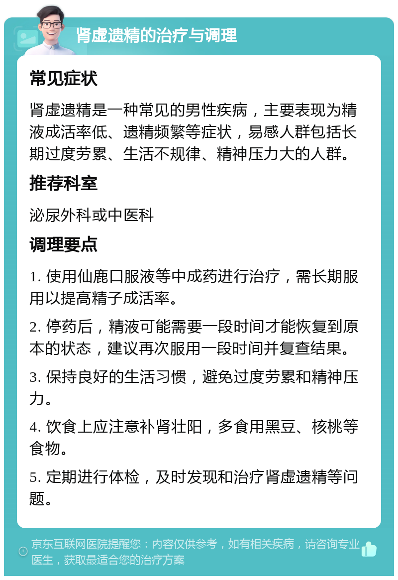 肾虚遗精的治疗与调理 常见症状 肾虚遗精是一种常见的男性疾病，主要表现为精液成活率低、遗精频繁等症状，易感人群包括长期过度劳累、生活不规律、精神压力大的人群。 推荐科室 泌尿外科或中医科 调理要点 1. 使用仙鹿口服液等中成药进行治疗，需长期服用以提高精子成活率。 2. 停药后，精液可能需要一段时间才能恢复到原本的状态，建议再次服用一段时间并复查结果。 3. 保持良好的生活习惯，避免过度劳累和精神压力。 4. 饮食上应注意补肾壮阳，多食用黑豆、核桃等食物。 5. 定期进行体检，及时发现和治疗肾虚遗精等问题。