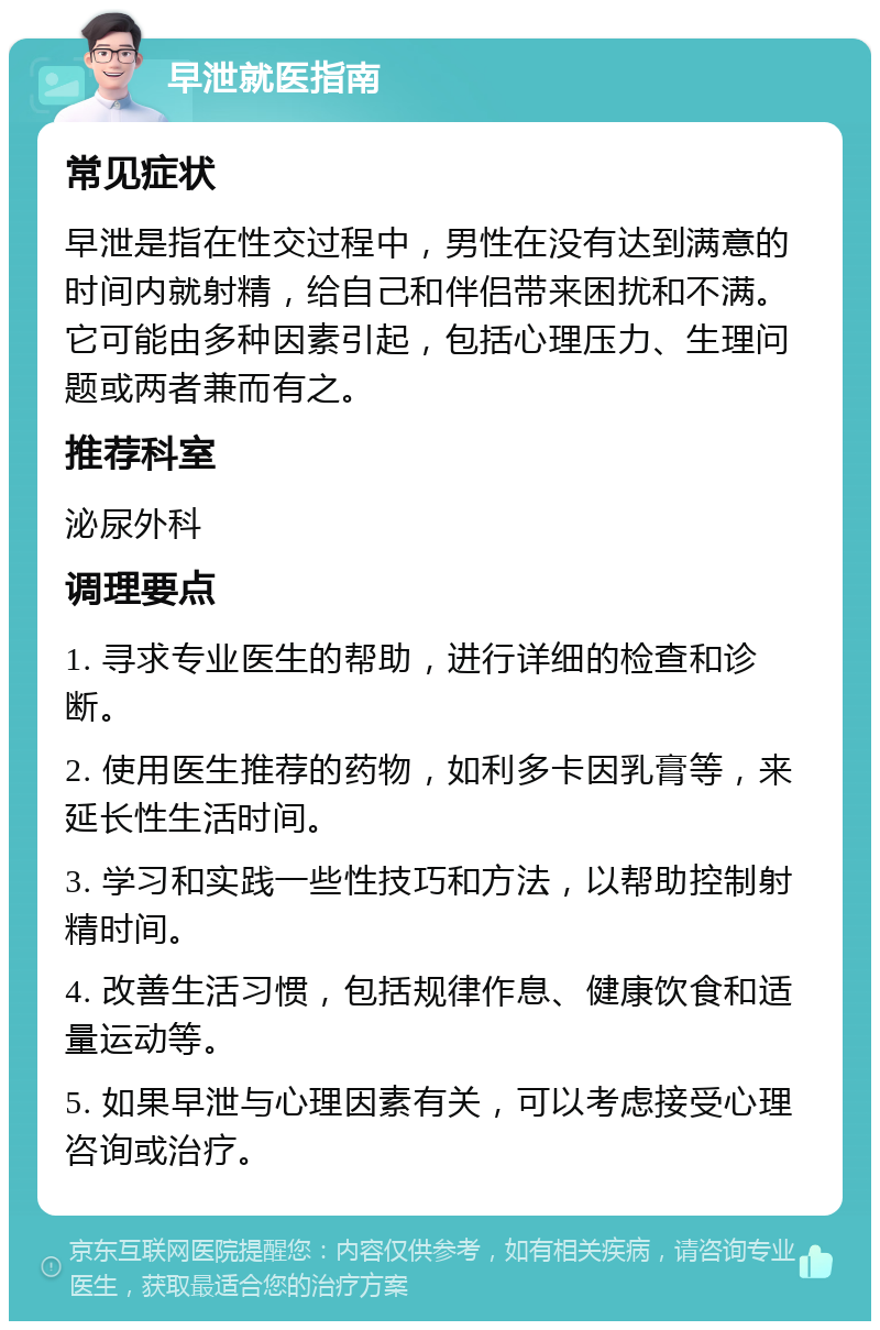 早泄就医指南 常见症状 早泄是指在性交过程中，男性在没有达到满意的时间内就射精，给自己和伴侣带来困扰和不满。它可能由多种因素引起，包括心理压力、生理问题或两者兼而有之。 推荐科室 泌尿外科 调理要点 1. 寻求专业医生的帮助，进行详细的检查和诊断。 2. 使用医生推荐的药物，如利多卡因乳膏等，来延长性生活时间。 3. 学习和实践一些性技巧和方法，以帮助控制射精时间。 4. 改善生活习惯，包括规律作息、健康饮食和适量运动等。 5. 如果早泄与心理因素有关，可以考虑接受心理咨询或治疗。