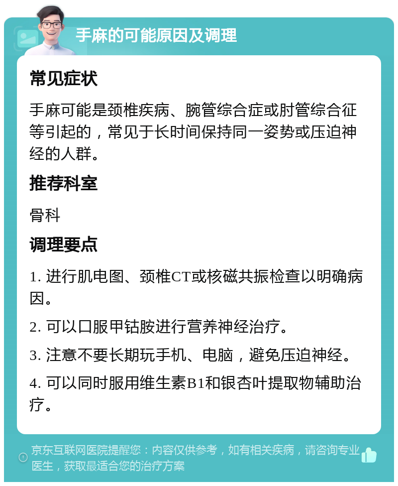 手麻的可能原因及调理 常见症状 手麻可能是颈椎疾病、腕管综合症或肘管综合征等引起的，常见于长时间保持同一姿势或压迫神经的人群。 推荐科室 骨科 调理要点 1. 进行肌电图、颈椎CT或核磁共振检查以明确病因。 2. 可以口服甲钴胺进行营养神经治疗。 3. 注意不要长期玩手机、电脑，避免压迫神经。 4. 可以同时服用维生素B1和银杏叶提取物辅助治疗。