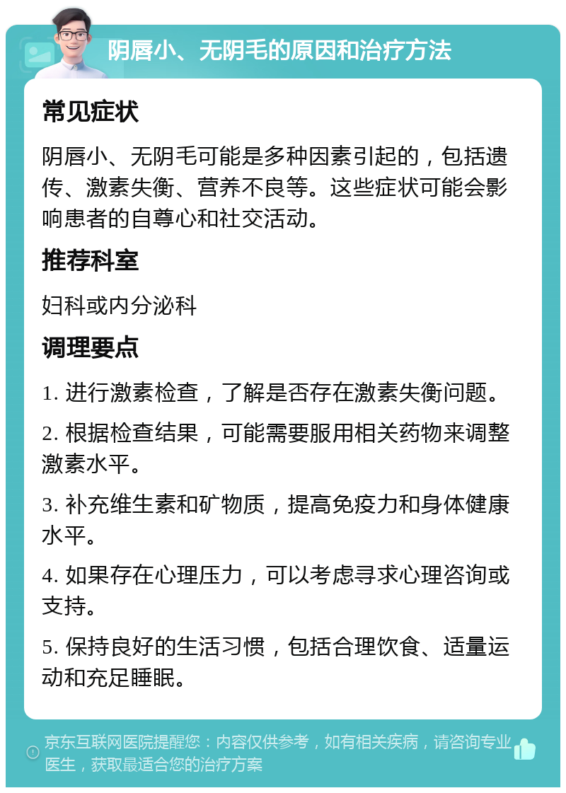 阴唇小、无阴毛的原因和治疗方法 常见症状 阴唇小、无阴毛可能是多种因素引起的，包括遗传、激素失衡、营养不良等。这些症状可能会影响患者的自尊心和社交活动。 推荐科室 妇科或内分泌科 调理要点 1. 进行激素检查，了解是否存在激素失衡问题。 2. 根据检查结果，可能需要服用相关药物来调整激素水平。 3. 补充维生素和矿物质，提高免疫力和身体健康水平。 4. 如果存在心理压力，可以考虑寻求心理咨询或支持。 5. 保持良好的生活习惯，包括合理饮食、适量运动和充足睡眠。