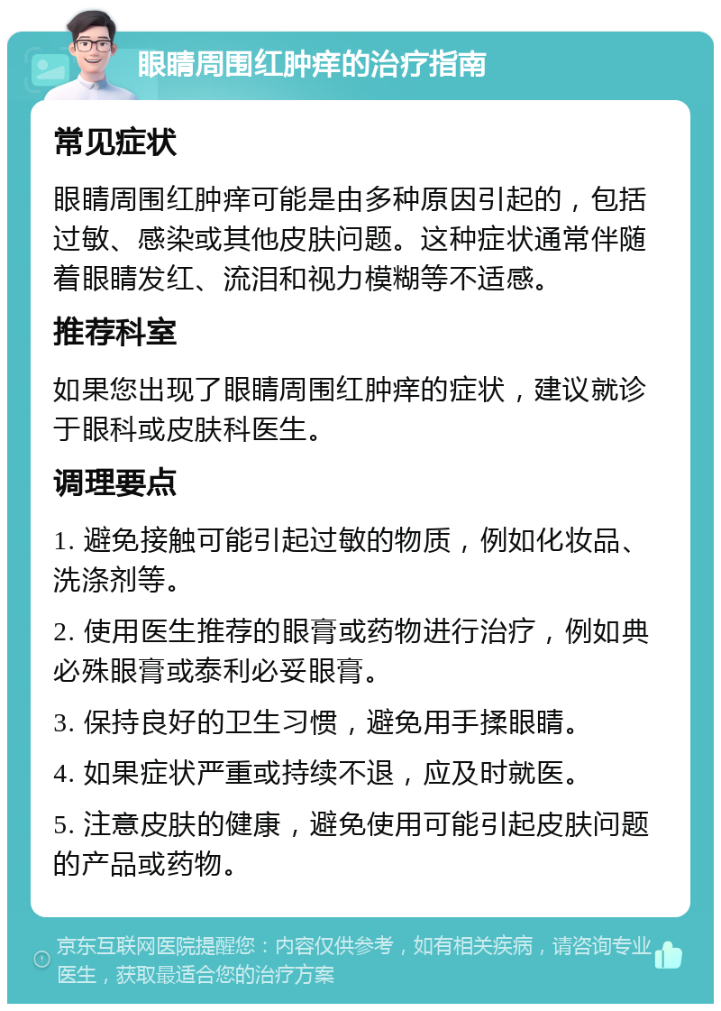 眼睛周围红肿痒的治疗指南 常见症状 眼睛周围红肿痒可能是由多种原因引起的，包括过敏、感染或其他皮肤问题。这种症状通常伴随着眼睛发红、流泪和视力模糊等不适感。 推荐科室 如果您出现了眼睛周围红肿痒的症状，建议就诊于眼科或皮肤科医生。 调理要点 1. 避免接触可能引起过敏的物质，例如化妆品、洗涤剂等。 2. 使用医生推荐的眼膏或药物进行治疗，例如典必殊眼膏或泰利必妥眼膏。 3. 保持良好的卫生习惯，避免用手揉眼睛。 4. 如果症状严重或持续不退，应及时就医。 5. 注意皮肤的健康，避免使用可能引起皮肤问题的产品或药物。