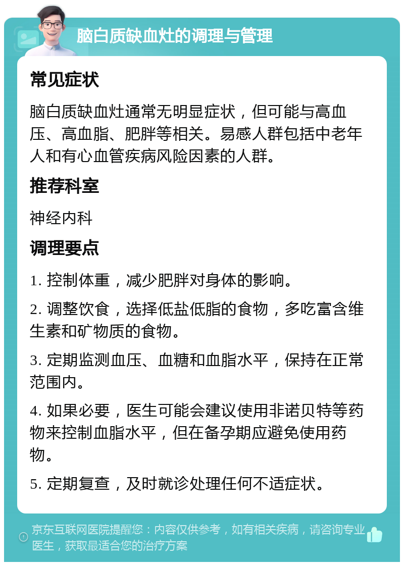 脑白质缺血灶的调理与管理 常见症状 脑白质缺血灶通常无明显症状，但可能与高血压、高血脂、肥胖等相关。易感人群包括中老年人和有心血管疾病风险因素的人群。 推荐科室 神经内科 调理要点 1. 控制体重，减少肥胖对身体的影响。 2. 调整饮食，选择低盐低脂的食物，多吃富含维生素和矿物质的食物。 3. 定期监测血压、血糖和血脂水平，保持在正常范围内。 4. 如果必要，医生可能会建议使用非诺贝特等药物来控制血脂水平，但在备孕期应避免使用药物。 5. 定期复查，及时就诊处理任何不适症状。