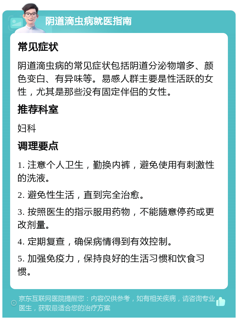 阴道滴虫病就医指南 常见症状 阴道滴虫病的常见症状包括阴道分泌物增多、颜色变白、有异味等。易感人群主要是性活跃的女性，尤其是那些没有固定伴侣的女性。 推荐科室 妇科 调理要点 1. 注意个人卫生，勤换内裤，避免使用有刺激性的洗液。 2. 避免性生活，直到完全治愈。 3. 按照医生的指示服用药物，不能随意停药或更改剂量。 4. 定期复查，确保病情得到有效控制。 5. 加强免疫力，保持良好的生活习惯和饮食习惯。