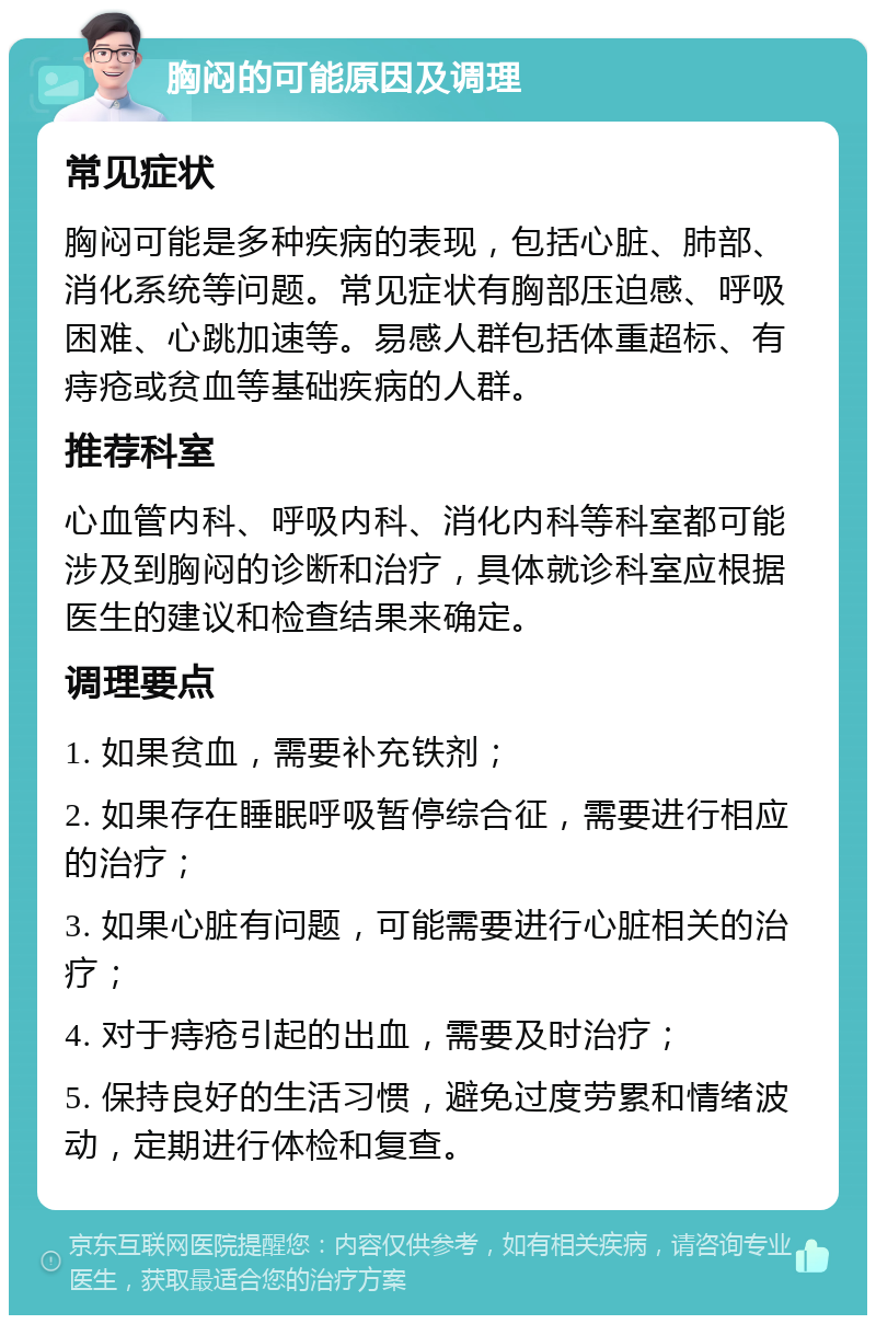 胸闷的可能原因及调理 常见症状 胸闷可能是多种疾病的表现，包括心脏、肺部、消化系统等问题。常见症状有胸部压迫感、呼吸困难、心跳加速等。易感人群包括体重超标、有痔疮或贫血等基础疾病的人群。 推荐科室 心血管内科、呼吸内科、消化内科等科室都可能涉及到胸闷的诊断和治疗，具体就诊科室应根据医生的建议和检查结果来确定。 调理要点 1. 如果贫血，需要补充铁剂； 2. 如果存在睡眠呼吸暂停综合征，需要进行相应的治疗； 3. 如果心脏有问题，可能需要进行心脏相关的治疗； 4. 对于痔疮引起的出血，需要及时治疗； 5. 保持良好的生活习惯，避免过度劳累和情绪波动，定期进行体检和复查。