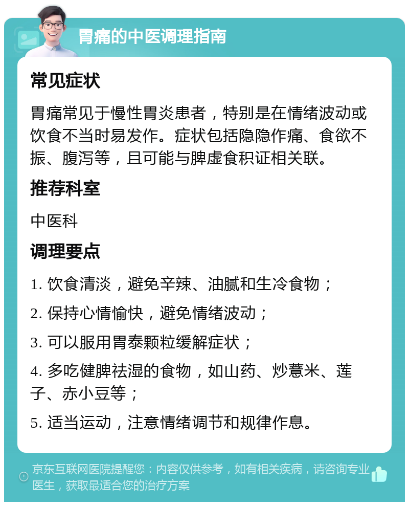 胃痛的中医调理指南 常见症状 胃痛常见于慢性胃炎患者，特别是在情绪波动或饮食不当时易发作。症状包括隐隐作痛、食欲不振、腹泻等，且可能与脾虚食积证相关联。 推荐科室 中医科 调理要点 1. 饮食清淡，避免辛辣、油腻和生冷食物； 2. 保持心情愉快，避免情绪波动； 3. 可以服用胃泰颗粒缓解症状； 4. 多吃健脾祛湿的食物，如山药、炒薏米、莲子、赤小豆等； 5. 适当运动，注意情绪调节和规律作息。