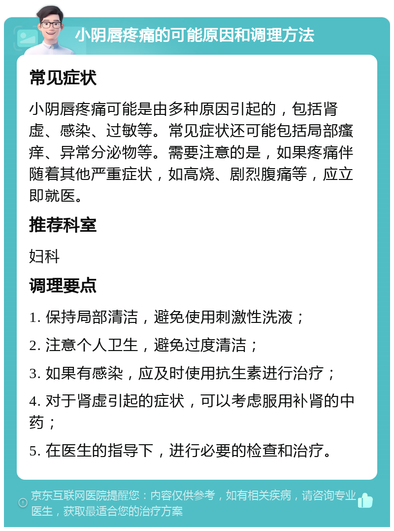 小阴唇疼痛的可能原因和调理方法 常见症状 小阴唇疼痛可能是由多种原因引起的，包括肾虚、感染、过敏等。常见症状还可能包括局部瘙痒、异常分泌物等。需要注意的是，如果疼痛伴随着其他严重症状，如高烧、剧烈腹痛等，应立即就医。 推荐科室 妇科 调理要点 1. 保持局部清洁，避免使用刺激性洗液； 2. 注意个人卫生，避免过度清洁； 3. 如果有感染，应及时使用抗生素进行治疗； 4. 对于肾虚引起的症状，可以考虑服用补肾的中药； 5. 在医生的指导下，进行必要的检查和治疗。