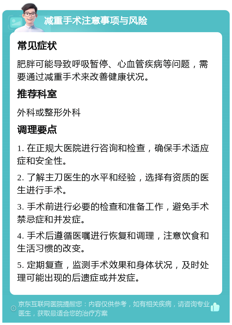 减重手术注意事项与风险 常见症状 肥胖可能导致呼吸暂停、心血管疾病等问题，需要通过减重手术来改善健康状况。 推荐科室 外科或整形外科 调理要点 1. 在正规大医院进行咨询和检查，确保手术适应症和安全性。 2. 了解主刀医生的水平和经验，选择有资质的医生进行手术。 3. 手术前进行必要的检查和准备工作，避免手术禁忌症和并发症。 4. 手术后遵循医嘱进行恢复和调理，注意饮食和生活习惯的改变。 5. 定期复查，监测手术效果和身体状况，及时处理可能出现的后遗症或并发症。