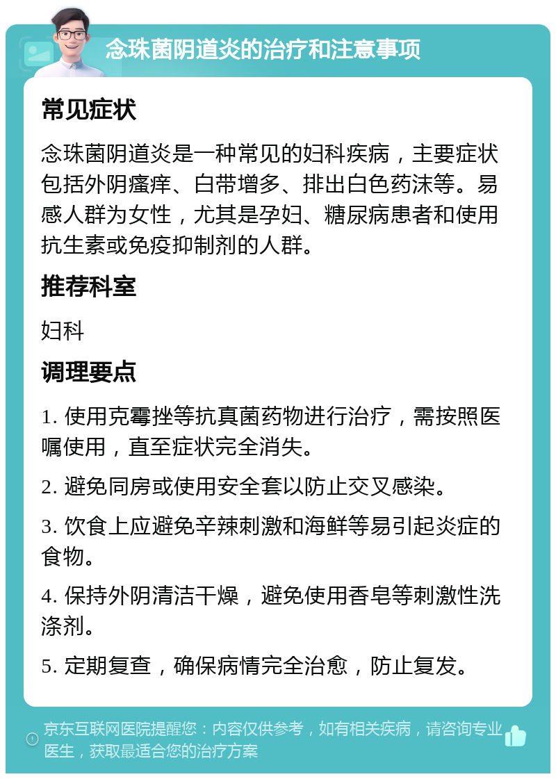 念珠菌阴道炎的治疗和注意事项 常见症状 念珠菌阴道炎是一种常见的妇科疾病，主要症状包括外阴瘙痒、白带增多、排出白色药沫等。易感人群为女性，尤其是孕妇、糖尿病患者和使用抗生素或免疫抑制剂的人群。 推荐科室 妇科 调理要点 1. 使用克霉挫等抗真菌药物进行治疗，需按照医嘱使用，直至症状完全消失。 2. 避免同房或使用安全套以防止交叉感染。 3. 饮食上应避免辛辣刺激和海鲜等易引起炎症的食物。 4. 保持外阴清洁干燥，避免使用香皂等刺激性洗涤剂。 5. 定期复查，确保病情完全治愈，防止复发。