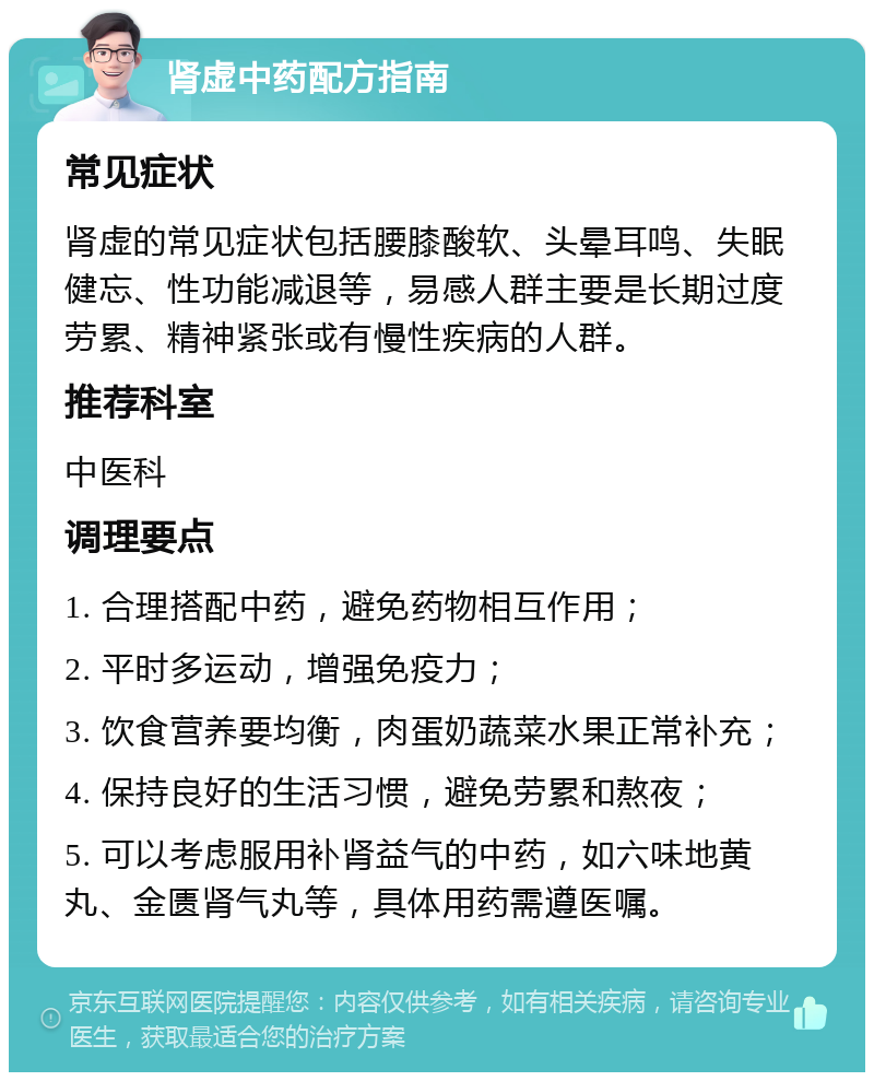 肾虚中药配方指南 常见症状 肾虚的常见症状包括腰膝酸软、头晕耳鸣、失眠健忘、性功能减退等，易感人群主要是长期过度劳累、精神紧张或有慢性疾病的人群。 推荐科室 中医科 调理要点 1. 合理搭配中药，避免药物相互作用； 2. 平时多运动，增强免疫力； 3. 饮食营养要均衡，肉蛋奶蔬菜水果正常补充； 4. 保持良好的生活习惯，避免劳累和熬夜； 5. 可以考虑服用补肾益气的中药，如六味地黄丸、金匮肾气丸等，具体用药需遵医嘱。