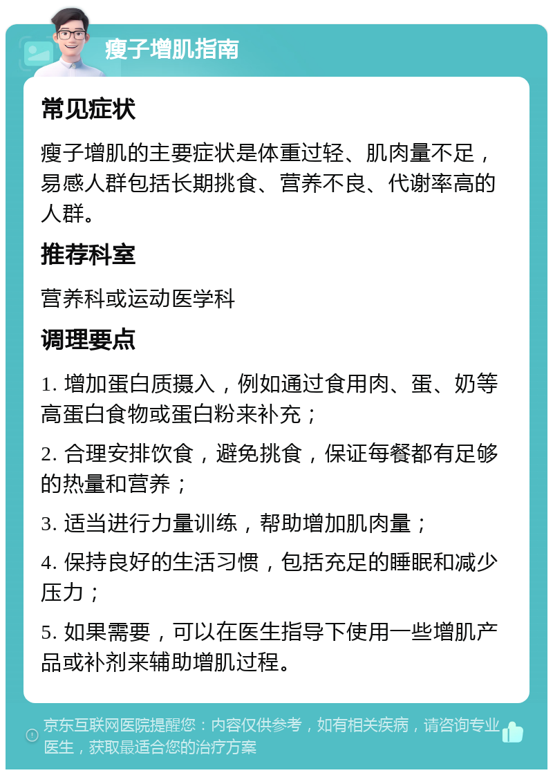 瘦子增肌指南 常见症状 瘦子增肌的主要症状是体重过轻、肌肉量不足，易感人群包括长期挑食、营养不良、代谢率高的人群。 推荐科室 营养科或运动医学科 调理要点 1. 增加蛋白质摄入，例如通过食用肉、蛋、奶等高蛋白食物或蛋白粉来补充； 2. 合理安排饮食，避免挑食，保证每餐都有足够的热量和营养； 3. 适当进行力量训练，帮助增加肌肉量； 4. 保持良好的生活习惯，包括充足的睡眠和减少压力； 5. 如果需要，可以在医生指导下使用一些增肌产品或补剂来辅助增肌过程。