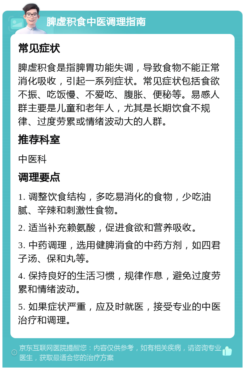 脾虚积食中医调理指南 常见症状 脾虚积食是指脾胃功能失调，导致食物不能正常消化吸收，引起一系列症状。常见症状包括食欲不振、吃饭慢、不爱吃、腹胀、便秘等。易感人群主要是儿童和老年人，尤其是长期饮食不规律、过度劳累或情绪波动大的人群。 推荐科室 中医科 调理要点 1. 调整饮食结构，多吃易消化的食物，少吃油腻、辛辣和刺激性食物。 2. 适当补充赖氨酸，促进食欲和营养吸收。 3. 中药调理，选用健脾消食的中药方剂，如四君子汤、保和丸等。 4. 保持良好的生活习惯，规律作息，避免过度劳累和情绪波动。 5. 如果症状严重，应及时就医，接受专业的中医治疗和调理。