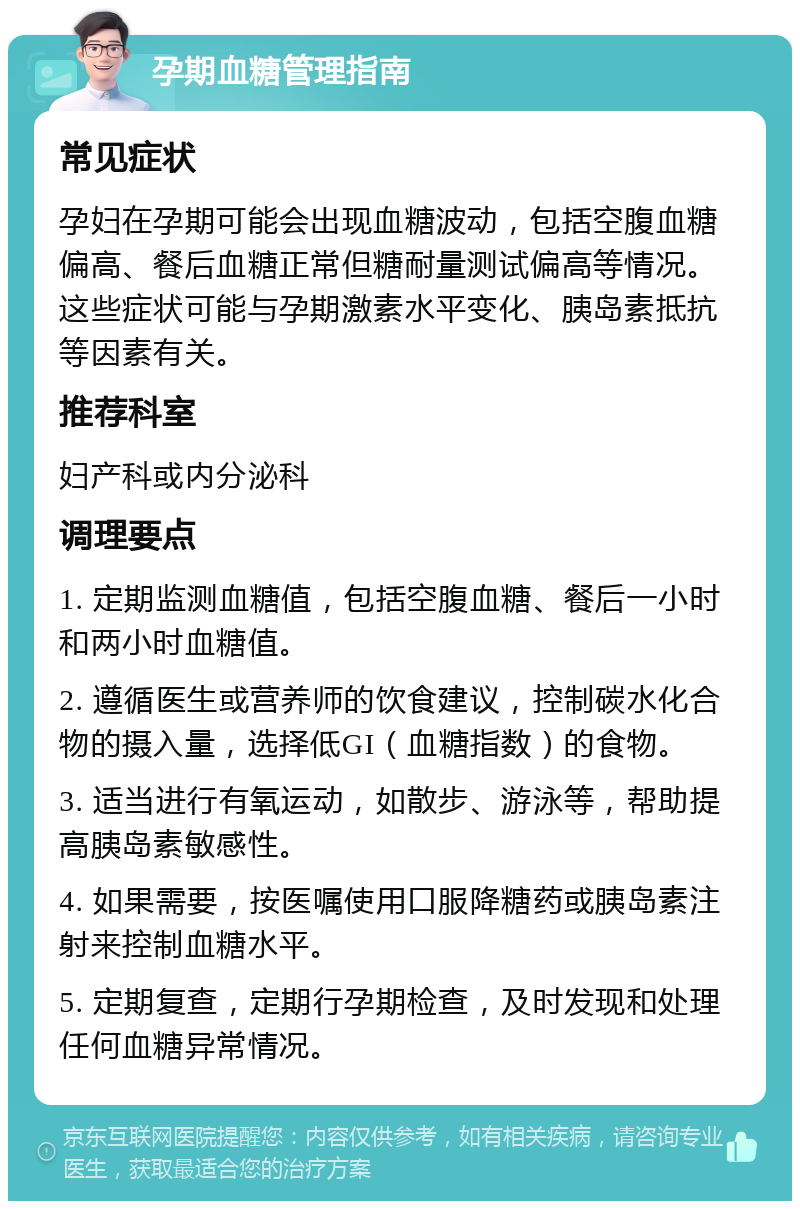 孕期血糖管理指南 常见症状 孕妇在孕期可能会出现血糖波动，包括空腹血糖偏高、餐后血糖正常但糖耐量测试偏高等情况。这些症状可能与孕期激素水平变化、胰岛素抵抗等因素有关。 推荐科室 妇产科或内分泌科 调理要点 1. 定期监测血糖值，包括空腹血糖、餐后一小时和两小时血糖值。 2. 遵循医生或营养师的饮食建议，控制碳水化合物的摄入量，选择低GI（血糖指数）的食物。 3. 适当进行有氧运动，如散步、游泳等，帮助提高胰岛素敏感性。 4. 如果需要，按医嘱使用口服降糖药或胰岛素注射来控制血糖水平。 5. 定期复查，定期行孕期检查，及时发现和处理任何血糖异常情况。