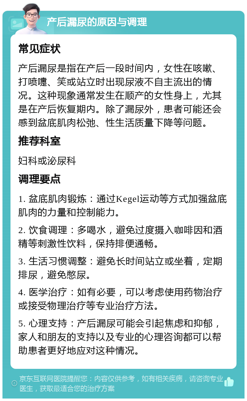 产后漏尿的原因与调理 常见症状 产后漏尿是指在产后一段时间内，女性在咳嗽、打喷嚏、笑或站立时出现尿液不自主流出的情况。这种现象通常发生在顺产的女性身上，尤其是在产后恢复期内。除了漏尿外，患者可能还会感到盆底肌肉松弛、性生活质量下降等问题。 推荐科室 妇科或泌尿科 调理要点 1. 盆底肌肉锻炼：通过Kegel运动等方式加强盆底肌肉的力量和控制能力。 2. 饮食调理：多喝水，避免过度摄入咖啡因和酒精等刺激性饮料，保持排便通畅。 3. 生活习惯调整：避免长时间站立或坐着，定期排尿，避免憋尿。 4. 医学治疗：如有必要，可以考虑使用药物治疗或接受物理治疗等专业治疗方法。 5. 心理支持：产后漏尿可能会引起焦虑和抑郁，家人和朋友的支持以及专业的心理咨询都可以帮助患者更好地应对这种情况。