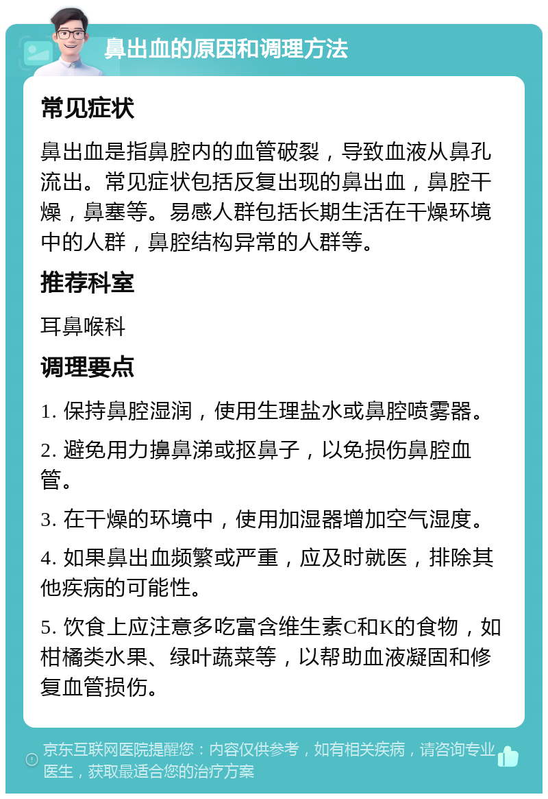 鼻出血的原因和调理方法 常见症状 鼻出血是指鼻腔内的血管破裂，导致血液从鼻孔流出。常见症状包括反复出现的鼻出血，鼻腔干燥，鼻塞等。易感人群包括长期生活在干燥环境中的人群，鼻腔结构异常的人群等。 推荐科室 耳鼻喉科 调理要点 1. 保持鼻腔湿润，使用生理盐水或鼻腔喷雾器。 2. 避免用力擤鼻涕或抠鼻子，以免损伤鼻腔血管。 3. 在干燥的环境中，使用加湿器增加空气湿度。 4. 如果鼻出血频繁或严重，应及时就医，排除其他疾病的可能性。 5. 饮食上应注意多吃富含维生素C和K的食物，如柑橘类水果、绿叶蔬菜等，以帮助血液凝固和修复血管损伤。