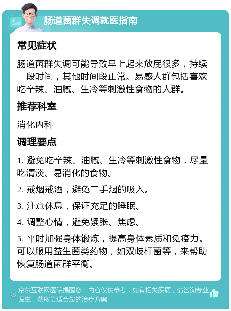 肠道菌群失调就医指南 常见症状 肠道菌群失调可能导致早上起来放屁很多，持续一段时间，其他时间段正常。易感人群包括喜欢吃辛辣、油腻、生冷等刺激性食物的人群。 推荐科室 消化内科 调理要点 1. 避免吃辛辣、油腻、生冷等刺激性食物，尽量吃清淡、易消化的食物。 2. 戒烟戒酒，避免二手烟的吸入。 3. 注意休息，保证充足的睡眠。 4. 调整心情，避免紧张、焦虑。 5. 平时加强身体锻炼，提高身体素质和免疫力。可以服用益生菌类药物，如双歧杆菌等，来帮助恢复肠道菌群平衡。