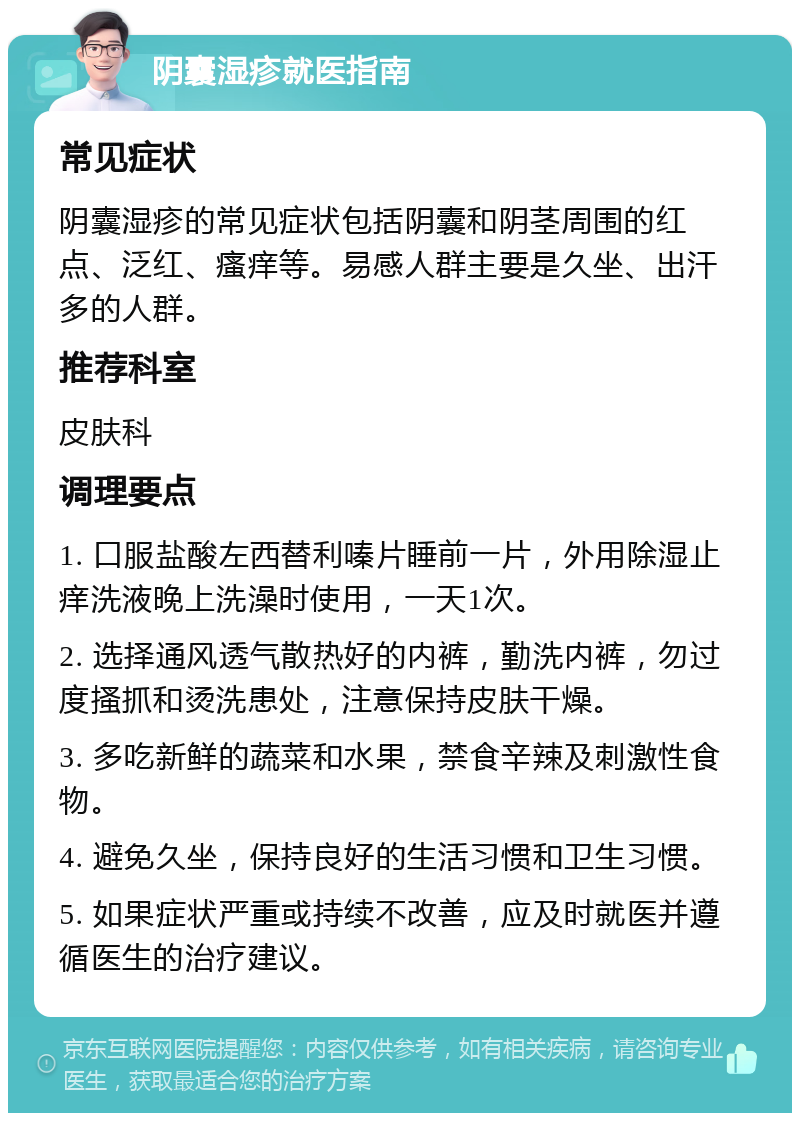 阴囊湿疹就医指南 常见症状 阴囊湿疹的常见症状包括阴囊和阴茎周围的红点、泛红、瘙痒等。易感人群主要是久坐、出汗多的人群。 推荐科室 皮肤科 调理要点 1. 口服盐酸左西替利嗪片睡前一片，外用除湿止痒洗液晚上洗澡时使用，一天1次。 2. 选择通风透气散热好的内裤，勤洗内裤，勿过度搔抓和烫洗患处，注意保持皮肤干燥。 3. 多吃新鲜的蔬菜和水果，禁食辛辣及刺激性食物。 4. 避免久坐，保持良好的生活习惯和卫生习惯。 5. 如果症状严重或持续不改善，应及时就医并遵循医生的治疗建议。