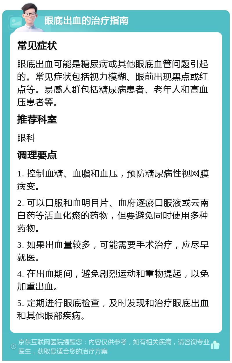 眼底出血的治疗指南 常见症状 眼底出血可能是糖尿病或其他眼底血管问题引起的。常见症状包括视力模糊、眼前出现黑点或红点等。易感人群包括糖尿病患者、老年人和高血压患者等。 推荐科室 眼科 调理要点 1. 控制血糖、血脂和血压，预防糖尿病性视网膜病变。 2. 可以口服和血明目片、血府逐瘀口服液或云南白药等活血化瘀的药物，但要避免同时使用多种药物。 3. 如果出血量较多，可能需要手术治疗，应尽早就医。 4. 在出血期间，避免剧烈运动和重物提起，以免加重出血。 5. 定期进行眼底检查，及时发现和治疗眼底出血和其他眼部疾病。