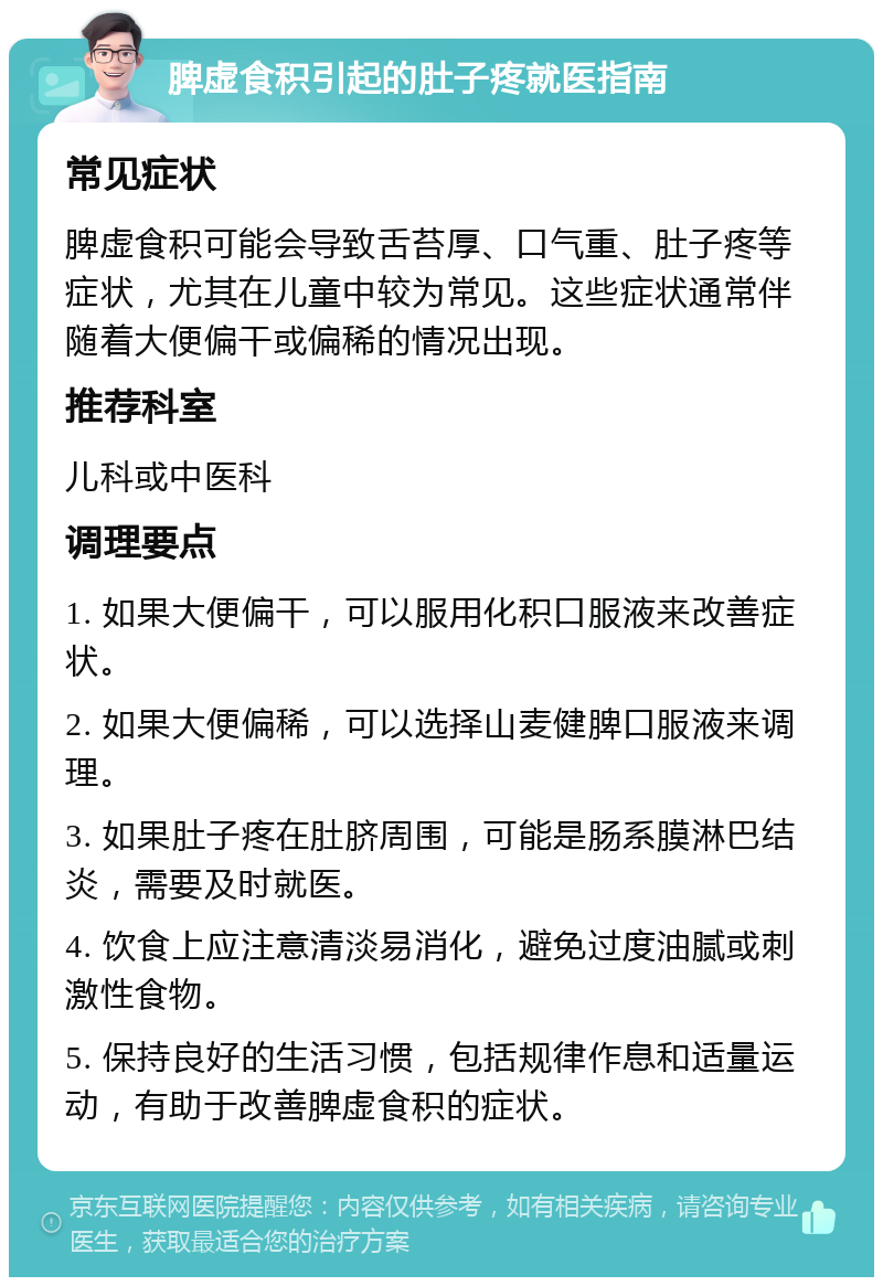 脾虚食积引起的肚子疼就医指南 常见症状 脾虚食积可能会导致舌苔厚、口气重、肚子疼等症状，尤其在儿童中较为常见。这些症状通常伴随着大便偏干或偏稀的情况出现。 推荐科室 儿科或中医科 调理要点 1. 如果大便偏干，可以服用化积口服液来改善症状。 2. 如果大便偏稀，可以选择山麦健脾口服液来调理。 3. 如果肚子疼在肚脐周围，可能是肠系膜淋巴结炎，需要及时就医。 4. 饮食上应注意清淡易消化，避免过度油腻或刺激性食物。 5. 保持良好的生活习惯，包括规律作息和适量运动，有助于改善脾虚食积的症状。