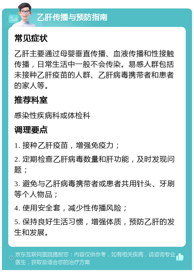 乙肝传播与预防指南 常见症状 乙肝主要通过母婴垂直传播、血液传播和性接触传播，日常生活中一般不会传染。易感人群包括未接种乙肝疫苗的人群、乙肝病毒携带者和患者的家人等。 推荐科室 感染性疾病科或体检科 调理要点 1. 接种乙肝疫苗，增强免疫力； 2. 定期检查乙肝病毒数量和肝功能，及时发现问题； 3. 避免与乙肝病毒携带者或患者共用针头、牙刷等个人物品； 4. 使用安全套，减少性传播风险； 5. 保持良好生活习惯，增强体质，预防乙肝的发生和发展。