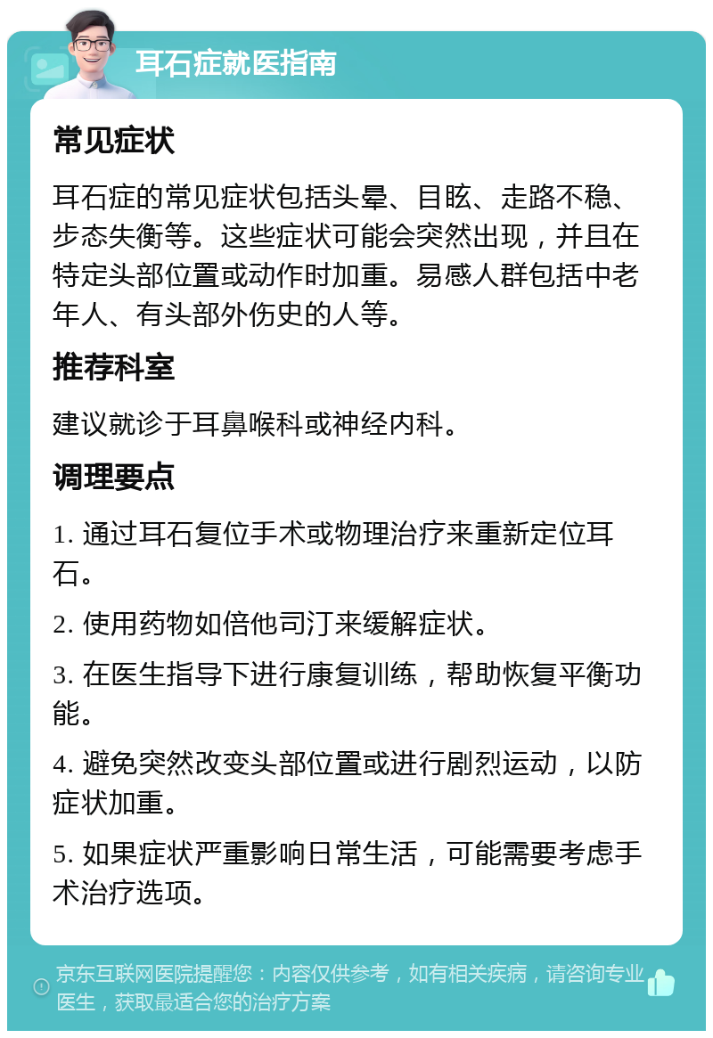 耳石症就医指南 常见症状 耳石症的常见症状包括头晕、目眩、走路不稳、步态失衡等。这些症状可能会突然出现，并且在特定头部位置或动作时加重。易感人群包括中老年人、有头部外伤史的人等。 推荐科室 建议就诊于耳鼻喉科或神经内科。 调理要点 1. 通过耳石复位手术或物理治疗来重新定位耳石。 2. 使用药物如倍他司汀来缓解症状。 3. 在医生指导下进行康复训练，帮助恢复平衡功能。 4. 避免突然改变头部位置或进行剧烈运动，以防症状加重。 5. 如果症状严重影响日常生活，可能需要考虑手术治疗选项。