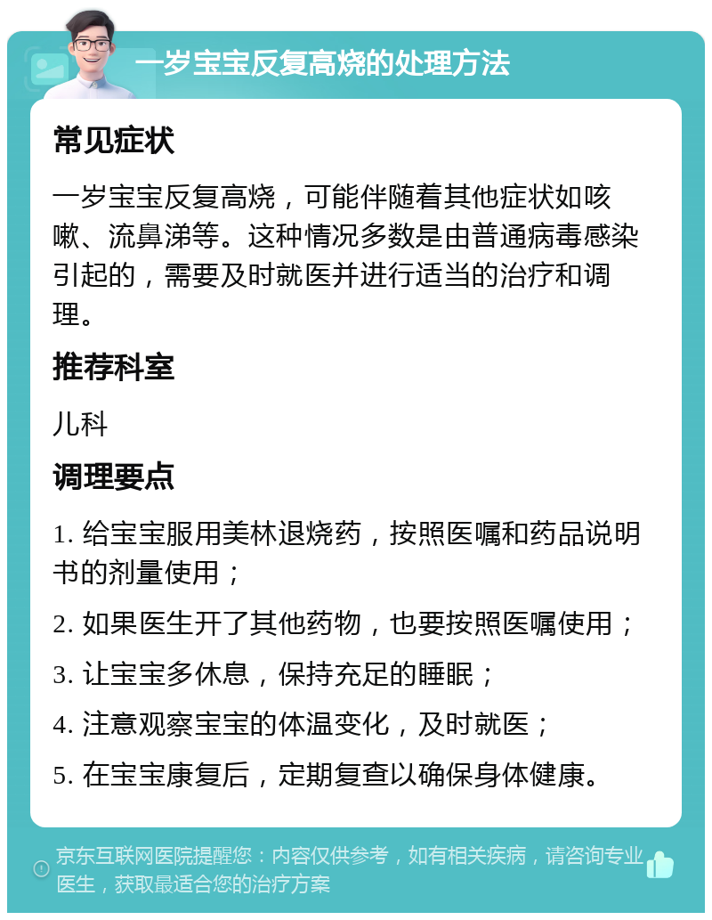 一岁宝宝反复高烧的处理方法 常见症状 一岁宝宝反复高烧，可能伴随着其他症状如咳嗽、流鼻涕等。这种情况多数是由普通病毒感染引起的，需要及时就医并进行适当的治疗和调理。 推荐科室 儿科 调理要点 1. 给宝宝服用美林退烧药，按照医嘱和药品说明书的剂量使用； 2. 如果医生开了其他药物，也要按照医嘱使用； 3. 让宝宝多休息，保持充足的睡眠； 4. 注意观察宝宝的体温变化，及时就医； 5. 在宝宝康复后，定期复查以确保身体健康。