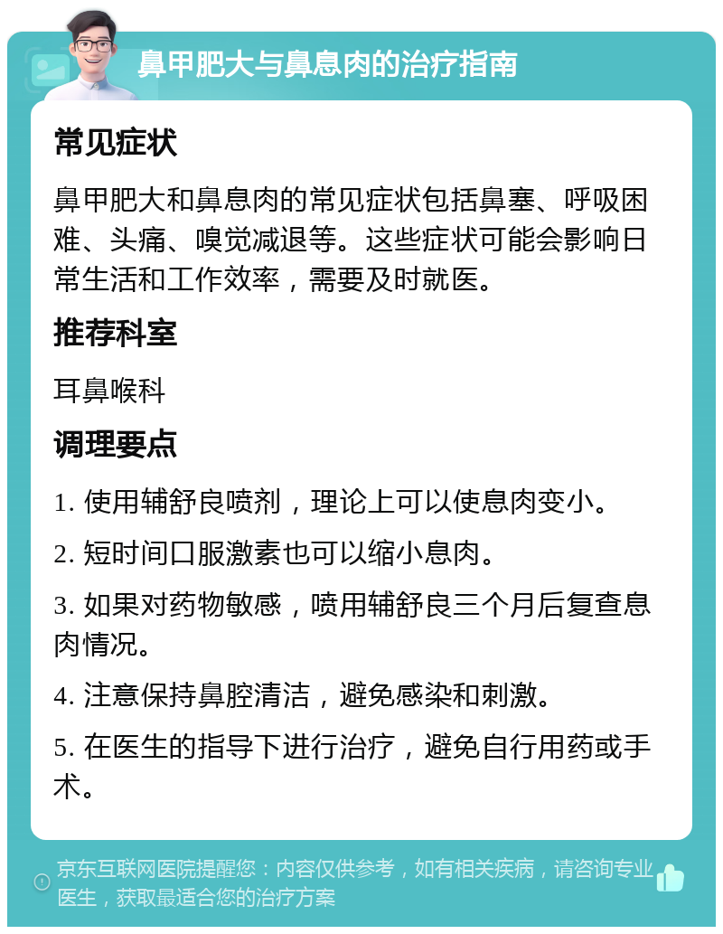 鼻甲肥大与鼻息肉的治疗指南 常见症状 鼻甲肥大和鼻息肉的常见症状包括鼻塞、呼吸困难、头痛、嗅觉减退等。这些症状可能会影响日常生活和工作效率，需要及时就医。 推荐科室 耳鼻喉科 调理要点 1. 使用辅舒良喷剂，理论上可以使息肉变小。 2. 短时间口服激素也可以缩小息肉。 3. 如果对药物敏感，喷用辅舒良三个月后复查息肉情况。 4. 注意保持鼻腔清洁，避免感染和刺激。 5. 在医生的指导下进行治疗，避免自行用药或手术。