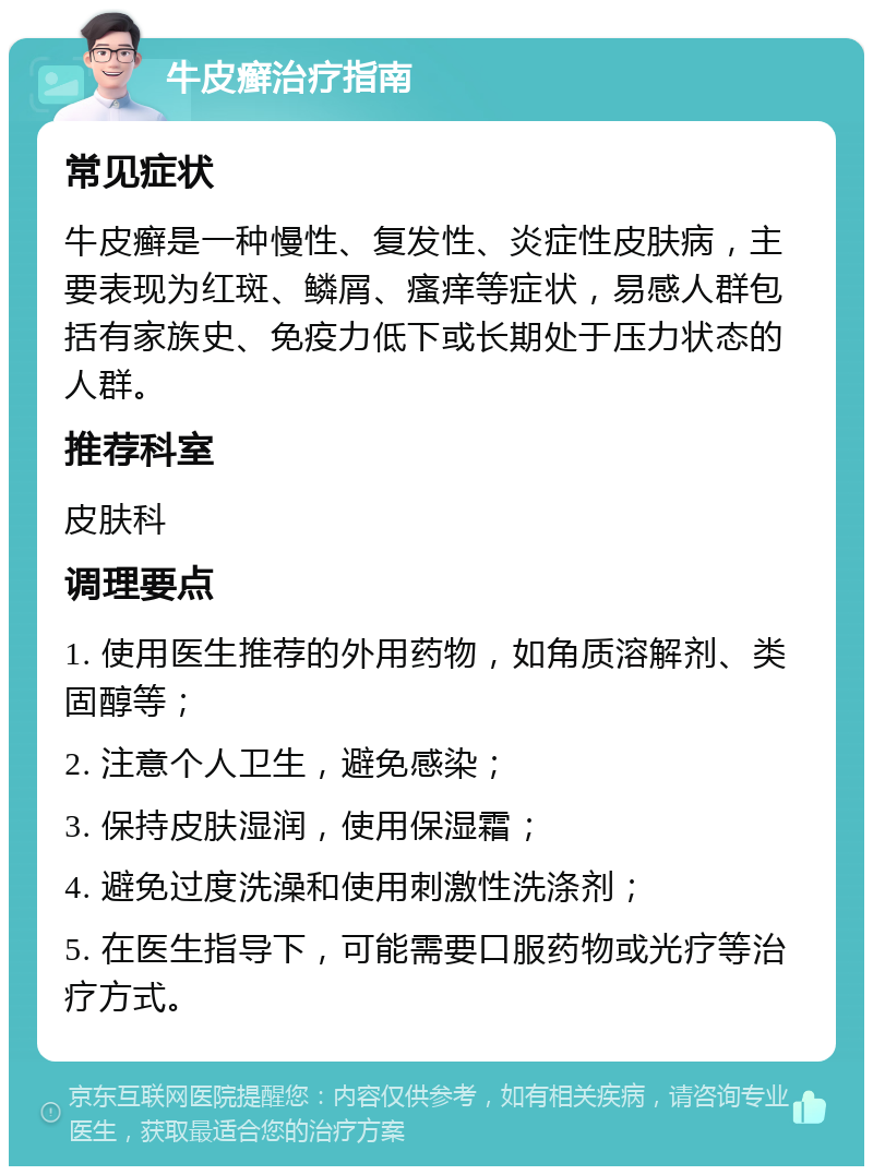 牛皮癣治疗指南 常见症状 牛皮癣是一种慢性、复发性、炎症性皮肤病，主要表现为红斑、鳞屑、瘙痒等症状，易感人群包括有家族史、免疫力低下或长期处于压力状态的人群。 推荐科室 皮肤科 调理要点 1. 使用医生推荐的外用药物，如角质溶解剂、类固醇等； 2. 注意个人卫生，避免感染； 3. 保持皮肤湿润，使用保湿霜； 4. 避免过度洗澡和使用刺激性洗涤剂； 5. 在医生指导下，可能需要口服药物或光疗等治疗方式。